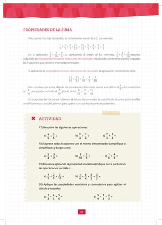 51
PROPIEDADES DE LA SUMA
Para sumar 3 o más racionales, es conveniente sumar de a 2, por ejemplo:
En la operación
1 7 3
+ +
5 10 5
, si cambiamos el orden de los términos:
1 3 7
+ +
5 5 10
estamos
aplicando la propiedad conmutativa de la suma de racionales resultando conveniente escribir seguidas
las fracciones que tienen el mismo denominador.
Si aplicamos la propiedad asociativa de la suma de racionales la agrupación conveniente sería:
Para resolver esta suma, al tener denominadores diferentes, vamos a amplificar al
 
 
 
1 3 7 4 7
+ + = +
5 5 10 5 10
y lo convertimos
en 8 7 15
+ =
10 10 10
para poder sumarlo al
8 7 15
+ =
10 10 10
, por lo tanto 8 7 15
+ =
10 10 10
.
En ocasiones las fracciones no tienen el mismo denominador lo que dificulta la suma, por lo cual las
amplificaremos o simplificaremos para operar con sus expresiones equivalentes.
ACTIVIDAD
17) Resuelva las siguientes operaciones:
a) 4 3
+ =
5 5
		 b) 2 1
+ =
4 4
		 c)
7 1
+ =
3 3
18) Exprese todas fracciones con el mismo denominador (amplifique o
simplifique) y luego sume:
a)
5 3
+ =
4 2
		 b)
3 2
+ =
10 5
c)
1 4
+ =
6 3
19) Resuelva aplicando la propiedad asociativa (indique entre paréntesis
las operaciones parciales)
a)
4 2 3
+ + =
5 5 10
		 b)
1 5 5 3
+ + + =
4 4 2 2
20) Aplique las propiedades asociativa y conmutativa para agilizar el
cálculo y resuelva
a)
1 4 5
+ + =
3 3 6
		 		 b)
5 1 4
+ + =
9 3 3
 
 
 
1 2 5 1 2 5 3 5 8
+ + = + + = + =
7 7 7 7 7 7 7 7 7
 
 
 
1 3 7 4 7
+ + = +
5 5 10 5 10
 