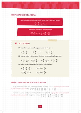 52
PROPIEDADES DE LA RESTA
ACTIVIDAD
21) Resuelva a su manera las siguientes operaciones:
a)
4 3
=
5 5
b)
5 1
=
4 4
		 c)
7 2
=
3 3
22) Exprese todas fracciones con el mismo denominador y luego reste:
a)
2 3
=
5 10
b)
7 3
=
4 2
c)
4 1
=
3 6
d)
3 5
=
4 8
23) Opere con las siguientes expresiones fraccionarias:
a)
3 3 4
+ =
10 2 5
b)
2 1
+ 1 =
3 2
c)
1 3 2
+ =
6 4 3
		 d)
2 3
+ 1 =
5 5
PROPIEDADES DE LA MULTIPLICACIÓN
Si multiplicamos tres o más números racionales, podemos usar la propiedad asociativa de la
multiplicación de racionales. Por ejemplo:  
 
 
2 3 9 2 3 9 6 9 54
· · = · · = · =
5 7 2 5 7 2 35 2 70
También podemos cambiar el orden de los factores, aplicando la propiedad conmutativa de la
multiplicación de racionales de la siguiente manera: 5 3 6 5 6 3 30 3 90
· · = · · = · =
2 4 5 2 5 4 10 4 40
La propiedad conmutativa no vale para restar racionales ya que
≠
7 3 3 7
5 5 5 5
Tampoco la propiedad asociativa pues
   
≠
   
   
12 8 3 12 8 3
7 7 7 7 7 7
 