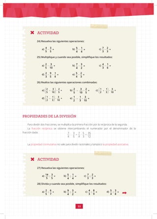 53
ACTIVIDAD
ACTIVIDAD
24) Resuelva las siguientes operaciones:
a)
4 3
· =
5 5
			b) 5 1
· =
4 4
		 c)
7 2
· =
3 3
25) Multiplique y cuando sea posible, simplifique los resultados:
a)
2 3
· =
5 10
		 b) 7 3
· =
4 2
c)
4 1
· =
3 6
d)
2 9 1
· · =
3 5 4
		 e)
5 2
· =
4 3
26) Realice las siguientes operaciones combinadas:
a)
2 3 2
· =
5 10 5
 
 
 
b)
2 3 2
· =
5 10 5
c)
1 1 3
· =
2 3 10
 
+
 
 
d)
1 1 3
· =
2 3 10
 
 
 
e)
1 1 3
· =
2 3 10
PROPIEDADES DE LA DIVISIÓN
Para dividir dos fracciones, se multiplica la primera fracción por la recíproca de la segunda.
La fracción recíproca se obtiene intercambiando el numerador por el denominador de la
fracción dada:
La propiedad conmutativa no vale para dividir racionales y tampoco la propiedad asociativa.
27) Resuelva las siguientes operaciones:
a)
14 3
: =
5 5
b) 5 1
: =
4 4
c)
7 2
: =
3 3
28) Divida y cuando sea posible, simplifique los resultados:
a)
2 6
: =
5 7
		 b) 9 3
: =
4 2
c)
4 8
: =
3 9
d)
5 3
: =
4 8
7 3 7 5 35
: = · =
4 5 4 3 12
 