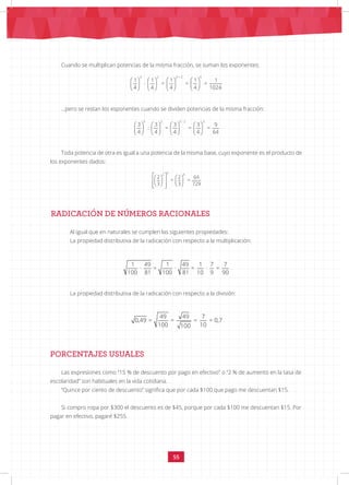 55
Cuando se multiplican potencias de la misma fracción, se suman los exponentes:
…pero se restan los esponentes cuando se dividen potencias de la misma fracción:
Toda potencia de otra es igual a una potencia de la misma base, cuyo exponente es el producto de
los exponentes dados:
RADICACIÓN DE NÚMEROS RACIONALES
Al igual que en naturales se cumplen las siguientes propiedades:
La propiedad distributiva de la radicación con respecto a la multiplicación:
La propiedad distributiva de la radicación con respecto a la división:
					
PORCENTAJES USUALES
Las expresiones como “15 % de descuento por pago en efectivo” o “2 % de aumento en la tasa de
escolaridad” son habituales en la vida cotidiana.
“Quince por ciento de descuento” significa que por cada $100 que pago me descuentan $15.
Si compro ropa por $300 el descuento es de $45, porque por cada $100 me descuentan $15. Por
pagar en efectivo, pagaré $255.
       
       
       
3 2 3 + 2 5
1 1 1 1 1
· = = =
4 4 4 4 1024
       
       
       
5 2 5 - 2 3
3 3 3 3 9
: = = =
4 4 4 4 64
 
   
 
   
 
   
 
3
2 6
2 2 64
= =
3 3 729
1 49 1 49 1 7 7
· = · = · =
100 81 100 81 10 9 90
49 49 7
0,49 = = = = 0,7
100 10
100
 