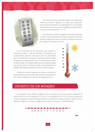 59
NÚMEROS ENTEROS
Así como los números naturales pueden ser usados para
contar, los números negativos son útiles para representar
deudas. Aproximadamente en el siglo siglo VII d.C., los hindúes
descubrieron que con los números negativos se podía resolver
una resta como la siguiente 2 – 8 = -6
Actualmente los números negativos se escriben colocando
un signo menos precediendo al número. Jugando al chinchón
podemos registrar que tengo 25 puntos escribiendo el número
25 y si logro “menos diez” con el -10.
En las botoneras de los ascensores que acceden a
subsuelos se indica -1 al primer subsuelo, -2 al segundo y así
sucesivamente. Expresan situaciones como la profundidad
bajo el nivel del mar, la variación horaria de acuerdo al lugar
de residencia, el saldo deudor de una cuenta bancaria y hasta
el saldo deudor en la tarjeta SUBE, que es la tarjeta prepaga
que permite viajar en colectivos, subtes y trenes adheridos en
la Región Metropolitana de Buenos Aires con saldo negativo.
También los números negativos se utilizan en la medición
de temperaturas, como muestra el termómetro de la ilustración
para indicar temperaturas muy frías, por debajo de los 0º C.
					
Los opuestos de los números negativos son los positivos con los que venimos trabajando. El
opuesto del -6 es el 6, el opuesto de 19 es el -19 y el opuesto de 0 es 0. En la recta numérica los
números negativos se ubican a la izquierda del 0 y a su derecha los números positivos. El cero no es ni
positivo ni negativo. Los números negativos se escriben con un signo “–” (menos) adelante.
OPUESTO DE UN NÚMERO
-5 -4 -3 -2 -1 0 1 2 3 4 5
 
