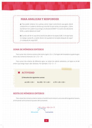 61
PARA ANALIZAR Y RESPONDER
SUMA DE NÚMEROS ENTEROS
ACTIVIDAD
a) Para poder ordenar mis cuentas y tener mejor control de lo que gasto, decidi
comprarme un cuaderno donde voy a escribir lo que recibo y lo que gasto. ¿Cómo
escribiría en el cuaderno que tengo una deuda de $400? Y si tuviera otra deuda de
$250, ¿cuánto debería en total?
b) Cuando salí de mi casa tenía solo $2 de saldo en la tarjeta SUBE. Si el viaje hasta
mi trabajo cuesta $5, ¿Cuánto dinero me quedará en la tarjeta después de viajar?
¿Y si después le cargo $20?
Para sumar dos números enteros del mismo signo: (-3) + (-7) el signo del resultado es igual al signo
de los dos números entonces (-3) + (-7) = -10
Para sumar dos enteros de diferente signo, se restan los valores absolutos y el signo es el del
entero que tenga mayor valor absoluto. Por ejemplo: (-12) + 5 = -7
2) Resuelva las siguientes sumas:
a) (-23) + (-5) = b) (-20) + 12 + (-4) = c) 10 + (-3) + (-5) =
RESTA DE NÚMEROS ENTEROS
Para restar dos números enteros vamos a transformar la resta en una suma de la siguiente manera,
al minuendo se le sumará el opuesto del sustraendo:
-10 – (-3 ) = -10 + 3 = -7
Minuendo Sustraendo
 