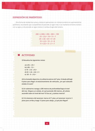 62
ACTIVIDAD
SUPRESIÓN DE PARÉNTESIS
Otra forma de resolver las sumas y restas en operaciones con números enteros es suprimiendo los
paréntesis, recordando que si al paréntesis lo precede un signo más (+) se mantiene el mismo número
con su signo y si lo precede un signo menos (-) cambia el signo del número.
200 + (-300) = 200 – 300 = -100
-10 – (-3) = -10 + 3 = -7
20 – (-4) = 20 + 4 = 24
10 + (-2) = 10 – 2 = 8
-5 + (-2) = -5 – 2 = -7
3) Resuelva las siguientes restas:
a) (-23) – (-5) =
b) (-20) – 12 =
c) 10 – (-3) – (-5) =
d) 24 + (-4) – (-6) + 2 =
e) -20 – 0 – (-5) =
4) En el estadio deportivo, la cafetería está en el 6° piso. Si desde allí bajé
8 pisos para llegar al estacionamiento de vehículos, ¿en qué subsuelo
estaba mi auto?
5) Un submarino navega a 200 metros de profundidad bajo el nivel
del mar. Dispara un cohete, el cual asciende 250 metros. ¿El cohete
ascendió sobre el nivel del mar? Si fue así, ¿cuántos metros?
6) Si la botonera del ascensor marca el 5° piso y el ascensor recorre 3
pisos para arriba y luego 12 pisos para abajo, ¿a qué piso llegué?
 