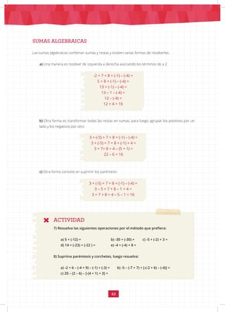 63
SUMAS ALGEBRAICAS
ACTIVIDAD
Las sumas algebraicas combinan sumas y restas y existen varias formas de resolverlas:
a) Una manera es resolver de izquierda a derecha asociando los términos de a 2
-2 + 7 + 8 + (-1) – (-4) =
5 + 8 + (-1) – (-4) =
13 + (-1) – (-4) =
13 – 1 – (-4) =
12 – (-4) =
12 + 4 = 16
b) Otra forma es transformar todas las restas en sumas, para luego agrupar los positivos por un
lado y los negativos por otro
3 + (-5) + 7 + 8 + (-1) – (-4) =
3 + (-5) + 7 + 8 + (-1) + 4 =
3 + 7+ 8 + 4 – (5 + 1) =
22 – 6 = 16
c) Otra forma consiste en suprimir los paréntesis
3 + (-5) + 7 + 8 + (-1) – (-4) =
3 – 5 + 7 + 8 – 1 + 4 =
3 + 7 + 8 + 4 – 5 – 1 = 16
7) Resuelva las siguientes operaciones por el método que prefiera:
a) 5 + (-12) = 		 b) -30 + (-30) = c) -5 + (-2) + 3 =
d) 14 + (-23) + (-22 ) = e) -4 + (-4) + 8 =
8) Suprima paréntesis y corchetes, luego resuelva:
a) -2 + 6 – (-4 + 9) – (-1) + (-3) = b) -5 – (-7 + 7) + [-(-2 + 6) – (-4)] =
c) 20 – (2 – 6) – [-(4 + 1) + 3] =
 