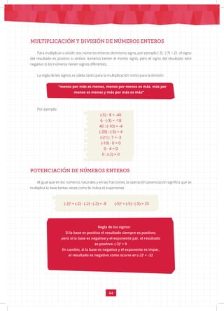 64
MULTIPLICACIÓN Y DIVISIÓN DE NÚMEROS ENTEROS
Por ejemplo:
POTENCIACIÓN DE NÚMEROS ENTEROS
Para multiplicar o dividir dos números enteros del mismo signo, por ejemplo (-3) · (-7) = 21; el signo
del resultado es positivo si ambos números tienen el mismo signo, pero el signo del resultado será
negativo si los números tienen signos diferentes.
La regla de los signos es válida tanto para la multiplicación como para la división:
“menos por más es menos, menos por menos es más, más por
menos es menos y más por más es más”
(-5) · 8 = -40
6 · (-3) = -18
40 : (-10) = -4
(-20) : (-5) = 4
(-21) : 7 = -3
(-10) · 0 = 0
0 · 4 = 0
0 : (-2) = 0
Al igual que en los números naturales y en las fracciones, la operación potenciación significa que se
multiplica la base tantas veces como lo indica el exponente:
Regla de los signos:
Si la base es positiva el resultado siempre es positivo;
pero si la base es negativa y el exponente par, el resultado
es positivo: (-3)2
= 9
En cambio, si la base es negativa y el exponente es impar,
el resultado es negativo como ocurre en (-2)5
= -32
(-2)3
= (-2) · (-2) · (-2) = -8 (-5)2
= (-5) · (-5) = 25
 