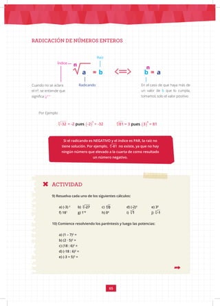 65
RADICACIÓN DE NÚMEROS ENTEROS
ACTIVIDAD
Índice
Radicando
Raíz
a = b
n
a
=
b
n
En el caso de que haya más de
un valor de b que lo cumpla,
tomamos solo el valor positivo
Cuando no se aclara
el nº, se entiende que
significa 2
Por Ejemplo:
Si el radicando es NEGATIVO y el índice es PAR, la raíz no
tiene solución. Por ejemplo, 4
-81 no existe, ya que no hay
ningún número que elevado a la cuarta de como resultado
un número negativo.
9) Resuelva cada uno de los siguientes cálculos:
a) (-3) 2
b) 3
-27 c) 4
0 		 d) (-2)3
e) 30
f) 181
g) 118		
h) 04 		
i) 7
1 		 j) 7
-1
10) Comience resolviendo los paréntesis y luego las potencias:
a) (1 – 7)2
=
b) (2 · 5)2
=
c) (18 : 6)2
=
d) (-18 : 6)2
=
e) (-3 + 5)3
=
( )
5
5
pues
-32 = -2 -2 = -32 ( )
4
4
pues
81 = 3 3 = 81
 