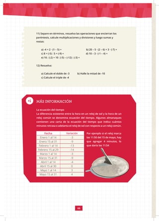 66
11) Separe en términos, resuelva las operaciones que encierran los
paréntesis, calcule multiplicaciones y divisiones y luego sumas y
restas:
a) -4 + 2 · (1 – 5) = b) 20 – 5 · (2 – 6) + 3 · (-7) =
c) 8 + (-5) : 5 + (-9) = d) 10 – 3 · (-1 – 4) =
e) 16 : (-2) + 10 : (-5) – (-12) : (-3) =
12) Resuelva:
a) Calcule el doble de -3 b) Halle la mitad de -10
c) Calcule el triple de -4
MÁS INFORMACIÓN
La ecuación del tiempo					
La diferencia existente entre la hora en un reloj de sol y la hora de un
reloj común se denomina ecuación del tiempo. Algunos almanaques
contienen una carta de la ecuación del tiempo que indica cuántos
minutos retrasa o adelanta el reloj de sol con respecto a un reloj común.
Fecha Variación
Enero 1 al 14 -3
Enero 15 al 31 -9
Febrero 1 al 14 -13
Febrero 15 al 29 -14
Marzo 1 al 14 -3
Marzo 15 al 31 -9
Abril 1 al 14 -4
Abril 15 al 30 0
Mayo 1 al 14 3
Mayo 15 al 31 4
Por ejemplo si el reloj marca
las 11:50 del 15 de mayo, hay
que agregar 4 minutos, lo
que daría las 11:54
 