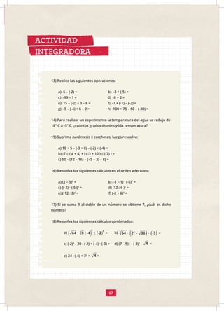 67
13) Realice las siguientes operaciones:
a) 6 – (-2) = b) -3 + (-5) =
c) -99 – 1 = d) -8 + 2 =
e) 15 – (-2) + 3 – 8 = f) -7 + (-1) – (-2) =
g) -9 – (-4) + 6 – 0 = h) 100 + 75 – 60 – (-30) =
14) Para realizar un experimento la temperatura del agua se redujo de
18° C a -5° C, ¿cuántos grados disminuyó la temperatura?
15) Suprima paréntesis y corchetes, luego resuelva:
a) 10 + 5 – (-3 + 8) – (-2) + (-4) =
b) -7 – (-4 + 4) + [-(-3 + 10 ) – (-7) ] =
c) 50 – (12 – 16) – [-(5 – 3) – 8] =
16) Resuelva los siguientes cálculos en el orden adecuado:
a) (2 – 5)2
= b) (-1 – 1) · (-5)2
=
c) [(-2) · (-5)]2
= d) (12 : 6 )2
=
e) (-12 : 3)2
= f) (-2 + 6)3
=
17) Si se suma 9 al doble de un número se obtiene 7, ¿cuál es dicho
número?
18) Resuelva los siguientes cálculos combinados:
a) ( ) ( )
2 3
3
64 · 8 : -4 : -2 = b) ( ) ( )
3
3
64 · 2 - 36 · -3 =
c) (-2)4
– 20 : (-2) + (-4) · (-3) = d) (7 – 5)3
– (-3)2
· 4 =
e) 24 : (-4) + 32
+ 4 =
ACTIVIDAD
INTEGRADORA
 