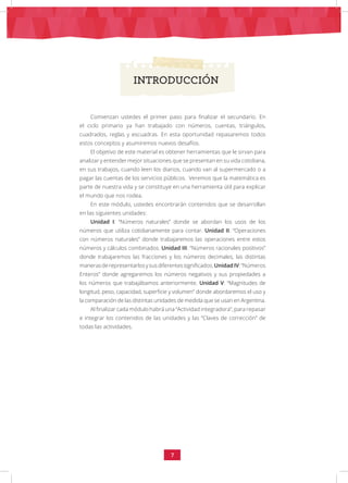 7
INTRODUCCIÓN
Comienzan ustedes el primer paso para finalizar el secundario. En
el ciclo primario ya han trabajado con números, cuentas, triángulos,
cuadrados, reglas y escuadras. En esta oportunidad repasaremos todos
estos conceptos y asumiremos nuevos desafíos.
El objetivo de este material es obtener herramientas que le sirvan para
analizar y entender mejor situaciones que se presentan en su vida cotidiana,
en sus trabajos, cuando leen los diarios, cuando van al supermercado o a
pagar las cuentas de los servicios públicos. Veremos que la matemática es
parte de nuestra vida y se constituye en una herramienta útil para explicar
el mundo que nos rodea.
En este módulo, ustedes encontrarán contenidos que se desarrollan
en las siguientes unidades:
Unidad I: “Números naturales” donde se abordan los usos de los
números que utiliza cotidianamente para contar. Unidad II: “Operaciones
con números naturales” donde trabajaremos las operaciones entre estos
números y cálculos combinados. Unidad III: “Números racionales positivos”
donde trabajaremos las fracciones y los números decimales, las distintas
manerasderepresentarlosysusdiferentessignificados.UnidadIV:“Números
Enteros” donde agregaremos los números negativos y sus propiedades a
los números que trabajábamos anteriormente. Unidad V: “Magnitudes de
longitud, peso, capacidad, superficie y volumen” donde abordaremos el uso y
la comparación de las distintas unidades de medida que se usan en Argentina.
Al finalizar cada módulo habrá una “Actividad integradora”, para repasar
e integrar los contenidos de las unidades y las “Claves de corrección” de
todas las actividades.
 