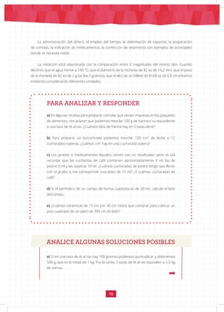 70
La administración del dinero, el empleo del tiempo, la delimitación de espacios, la preparación
de comidas, la indicación de medicamentos, la confección de vestimenta son ejemplos de actividades
donde se necesita medir.
La medición está relacionada con la comparación entre 2 magnitudes del mismo tipo. Cuando
decimos que el agua hierve a 100 °C, que el diámetro de la moneda de $2 es de 16,2 mm, que el peso
de la moneda de $2 es de 2 g (se lee 2 gramos), que el alto de un billete de $100 es de 6,6 cm estamos
midiendo considerando diferentes unidades.
PARA ANALIZAR Y RESPONDER
a) En algunas recetas para preparar comidas que vienen impresas en los paquetes
de alimentos, nos aclaran que podemos mezclar 100 g de harina o su equivalente
a una taza de té al ras. ¿Cuántos kilos de harina hay en 5 tazas de té?
b) Para preparar un bizcochuelo podemos mezclar 120 cm3
de leche o 12
cucharadas soperas, ¿cuántos cm3
hay en una cucharada sopera?
c) Los jarabes o medicamentos líquidos vienen con un dosificador pero es útil
recordar que las cucharitas de café contienen aproximadamente 3 ml, las de
postre 5 ml y las soperas 10 ml. ¿Cuántas cucharadas de postre tengo que llenar
con el jarabe si me corresponde una dosis de 15 ml? ¿Y cuántas cucharadas de
café?
d) Si el perímetro de un campo de forma cuadrada es de 20 km, calcule el lado
del campo.
e) ¿Cuántas cerámicas de 15 cm por 30 cm habrá que comprar para colocar un
piso cuadrado de un patio de 390 cm de lado?
a) Si en una taza de té al ras hay 100 gramos podemos quintuplicar y obtenemos
500 g, que es la mitad de 1 kg. Por lo tanto, 5 tazas de té al ras equivalen a 1/2 kg
de harina.
ANALICE ALGUNAS SOLUCIONES POSIBLES
 