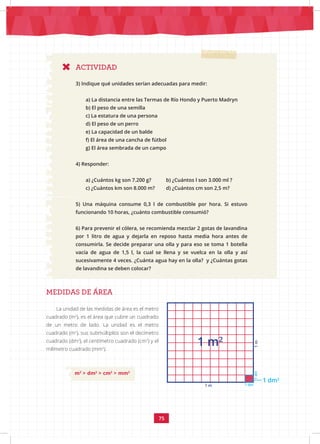 75
ACTIVIDAD
3) Indique qué unidades serían adecuadas para medir:
a) La distancia entre las Termas de Río Hondo y Puerto Madryn
b) El peso de una semilla
c) La estatura de una persona
d) El peso de un perro
e) La capacidad de un balde
f) El área de una cancha de fútbol
g) El área sembrada de un campo
4) Responder:
a) ¿Cuántos kg son 7.200 g? b) ¿Cuántos l son 3.000 ml ?
c) ¿Cuántos km son 8.000 m? d) ¿Cuántos cm son 2,5 m?
5) Una máquina consume 0,3 l de combustible por hora. Si estuvo
funcionando 10 horas, ¿cuánto combustible consumió?
6) Para prevenir el cólera, se recomienda mezclar 2 gotas de lavandina
por 1 litro de agua y dejarla en reposo hasta media hora antes de
consumirla. Se decide preparar una olla y para eso se toma 1 botella
vacía de agua de 1,5 l, la cual se llena y se vuelca en la olla y así
sucesivamente 4 veces. ¿Cuánta agua hay en la olla? y ¿Cuántas gotas
de lavandina se deben colocar?
MEDIDAS DE ÁREA
La unidad de las medidas de área es el metro
cuadrado (m2
), es el área que cubre un cuadrado
de un metro de lado. La unidad es el metro
cuadrado (m2
), sus submúltiplos son el decímetro
cuadrado (dm2
), el centímetro cuadrado (cm2
) y el
milímetro cuadrado (mm2
).
m2
> dm2
> cm2
> mm2
1 m2
1 dm2
1
dm
1 dm
1 m
1
m
 