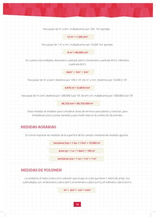76
Para pasar de 1 m2
a cm2
, multiplicamos por 10.000. Por ejemplo:
8 m2
= 80.000 cm2
En cuanto a los múltiplos, decámetro cuadrado (dam2
), hectómetro cuadrado (hm2
) , kilómetro
cuadrado (km2
),
dam2
< hm2
< km2
Para pasar de m2
a dam2
dividimos por 100 ó 102
. De m2
a hm2
, dividimos por 10.000 ó 104
.
4.876 m2
= 0,4876 hm2
Para pasar de m2
a km2
, dividimos por 1.000.000 ó por 106
. De km2
a m2
, multiplicamos por 1.000.000 ó por 106
.
86,725 km2
= 86.725.000 m2
Estas medidas se emplean para considerar áreas de terrenos para plantar y cosechar, para
embaldosar pisos o pintar paredes y para medir telas en la confección de prendas.
MEDIDAS AGRARIAS
Es común expresar las medidas de la superficie de los campos mediante las medidas agrarias:
hectárea (ha) = 1 ha = 1 hm2
= 10.000 m2
área (a) = 1 a = 1 dam2
= 100 m2
centiárea (ca) = 1 ca = 1 m2
= 1 m2
MEDIDAS DE VOLUMEN
La unidad es el metro cúbico (m3
), volumen que ocupa un cubo que tiene 1 metro de arista. Sus
submúltiplos son: el decímetro cúbico (dm3
), el centímetro cúbico (cm3
) y el milímetro cúbico (mm3
):
m3
> dm3
> cm3
> mm3
Para pasar de m2
a dm2
, multiplicamos por 100. Por ejemplo:
12 m2
= 1.200 dm2
 