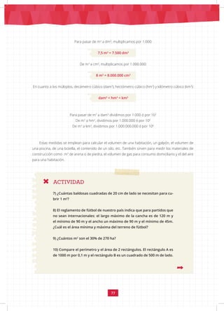 77
Para pasar de m3
a dm3
, multiplicamos por 1.000:
7,5 m3
= 7.500 dm3
De m3
a cm3
, multiplicamos por 1.000.000:
8 m3
= 8.000.000 cm3
En cuanto a los múltiplos, decámetro cúbico (dam3
), hectómetro cúbico (hm3
) y kilómetro cúbico (km3
):
dam3
< hm3
< km3
ACTIVIDAD
Para pasar de m3
a dam3
dividimos por 1.000 ó por 103
De m3
a hm3
, dividimos por 1.000.000 ó por 106
De m3
a km3
, dividimos por 1.000.000.000 ó por 109
Estas medidas se emplean para calcular el volumen de una habitación, un galpón, el volumen de
una piscina, de una botella, el contenido de un silo, etc. También sirven para medir los materiales de
construcción como m3
de arena o de piedra, el volumen de gas para consumo domiciliario y el del aire
para una habitación.
7) ¿Cuántas baldosas cuadradas de 20 cm de lado se necesitan para cu-
brir 1 m2
?
8) El reglamento de fútbol de nuestro país indica que para partidos que
no sean internacionales: el largo máximo de la cancha es de 120 m y
el mínimo de 90 m y el ancho un máximo de 90 m y el mínimo de 45m.
¿Cuál es el área mínima y máxima del terreno de fútbol?
9) ¿Cuántos m2
son el 30% de 270 ha?
10) Compare el perímetro y el área de 2 rectángulos. El rectángulo A es
de 1000 m por 0,1 m y el rectángulo B es un cuadrado de 500 m de lado.
 