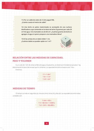 78
11) Por un cable de cobre de 12 dm pagué $96,
¿Cuánto cuesta el metro de cable?
12) Una leche en polvo maternizada se acompaña de una cuchara
dosificadora cuyo contenido es la dosis de leche (5 gramos) por cada 30
cm3
de agua. Si la mamadera es de 60 cm3
, ¿Cuántas gramos de leche se
agregan al agua si quiero preparar una mamadera llena?
13) Si las aristas de un dado miden 1 cm,
¿Cuántos dados se pueden apilar en 1 m3
?
RELACIÓN ENTRE LAS MEDIDAS DE CAPACIDAD,
PESO Y VOLUMEN
Si un cubo de 1 dm de arista se llena de agua y lo pesamos, se observa en la balanza que pesa 1 kg
(descontando el peso del envase que lo contiene). La capacidad de dicho envase es de 1 litro.
Entonces:
MEDIDAS DE TIEMPO
El tiempo se mide en segundos (s), minutos (min), horas (h) y días (d). Las equivalencias entre estas
unidades son:
1 min = 60 s
1 h = 60 min = 3.600 s
1 d = 24 h = 86.400 s
1 l = 1 dm3
1 kl = 1 m3
1 ml = cm3
1
C
M
1
CM
 