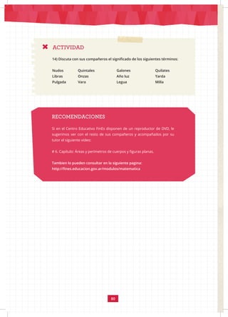 80
RECOMENDACIONES
Si en el Centro Educativo FinEs disponen de un reproductor de DVD, le
sugerimos ver con el resto de sus compañeros y acompañados por su
tutor el siguiente video:
# 6. Capítulo: Áreas y perímetros de cuerpos y figuras planas.
Tambien lo pueden consultar en la siguiente pagina:
http://fines.educacion.gov.ar/modulos/matematica
ACTIVIDAD
14) Discuta con sus compañeros el significado de los siguientes términos:
Nudos		Quintales		Galones		Quilates
Libras		Onzas 			Año luz			Yarda
Pulgada Vara			Legua			Milla
 