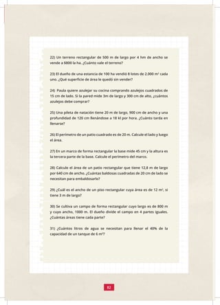 82
22) Un terreno rectangular de 500 m de largo por 4 hm de ancho se
vende a $800 la ha. ¿Cuánto vale el terreno?
23) El dueño de una estancia de 100 ha vendió 8 lotes de 2.000 m2
cada
uno. ¿Qué superficie de área le quedó sin vender?
24) Paula quiere azulejar su cocina comprando azulejos cuadrados de
15 cm de lado. Si la pared mide 3m de largo y 300 cm de alto, ¿cuántos
azulejos debe comprar?
25) Una pileta de natación tiene 20 m de largo, 900 cm de ancho y una
profundidad de 120 cm llenándose a 18 kl por hora. ¿Cuánto tarda en
llenarse?
26) El perímetro de un patio cuadrado es de 20 m. Calcule el lado y luego
el área.
27) En un marco de forma rectangular la base mide 45 cm y la altura es
la tercera parte de la base. Calcule el perímetro del marco.
28) Calcule el área de un patio rectangular que tiene 12,8 m de largo
por 640 cm de ancho. ¿Cuántas baldosas cuadradas de 20 cm de lado se
necesitan para embaldosarlo?
29) ¿Cuál es el ancho de un piso rectangular cuya área es de 12 m2
, si
tiene 3 m de largo?
30) Se cultiva un campo de forma rectangular cuyo largo es de 800 m
y cuyo ancho, 1000 m. El dueño divide el campo en 4 partes iguales.
¿Cuántas áreas tiene cada parte?
31) ¿Cuántos litros de agua se necesitan para llenar el 40% de la
capacidad de un tanque de 6 m3
?
 