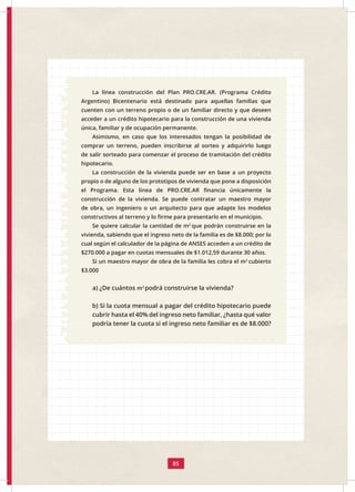 85
La línea construcción del Plan PRO.CRE.AR. (Programa Crédito
Argentino) Bicentenario está destinado para aquellas familias que
cuenten con un terreno propio o de un familiar directo y que deseen
acceder a un crédito hipotecario para la construcción de una vivienda
única, familiar y de ocupación permanente.
Asimismo, en caso que los interesados tengan la posibilidad de
comprar un terreno, pueden inscribirse al sorteo y adquirirlo luego
de salir sorteado para comenzar el proceso de tramitación del crédito
hipotecario.
La construcción de la vivienda puede ser en base a un proyecto
propio o de alguno de los prototipos de vivienda que pone a disposición
el Programa. Esta línea de PRO.CRE.AR financia únicamente la
construcción de la vivienda. Se puede contratar un maestro mayor
de obra, un ingeniero o un arquitecto para que adapte los modelos
constructivos al terreno y lo firme para presentarlo en el municipio.
Se quiere calcular la cantidad de m2
que podrán construirse en la
vivienda, sabiendo que el ingreso neto de la familia es de $8.000; por lo
cual según el calculador de la página de ANSES acceden a un crédito de
$270.000 a pagar en cuotas mensuales de $1.012,59 durante 30 años.
Si un maestro mayor de obra de la familia les cobra el m2
cubierto
$3.000
a) ¿De cuántos m2
podrá construirse la vivienda?
b) Si la cuota mensual a pagar del crédito hipotecario puede
cubrir hasta el 40% del ingreso neto familiar, ¿hasta qué valor
podría tener la cuota si el ingreso neto familiar es de $8.000?
 
