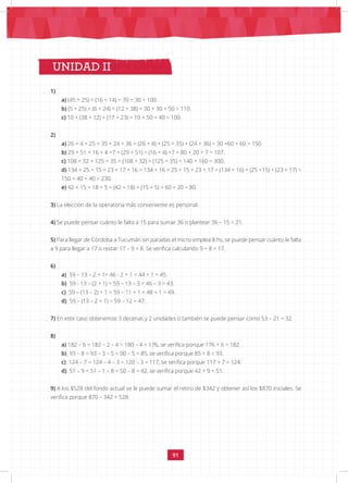 91
UNIDAD II
1)
a) (45 + 25) + (16 + 14) = 70 + 30 = 100.
b) (5 + 25) + (6 + 24) + (12 + 38) = 30 + 30 + 50 = 110.
c) 10 + (38 + 12) + (17 + 23) = 10 + 50 + 40 = 100.
2)
a) 26 + 4 + 25 + 35 + 24 + 36 = (26 + 4) + (25 + 35) + (24 + 36) = 30 +60 + 60 = 150.
b) 29 + 51 + 16 + 4 +7 = (29 + 51) + (16 + 4) +7 = 80 + 20 + 7 = 107.
c) 108 + 32 + 125 + 35 = (108 + 32) + (125 + 35) = 140 + 160 = 300.
d) 134 + 25 + 15 + 23 + 17 + 16 = 134 + 16 + 25 + 15 + 23 + 17 = (134 + 16) + (25 +15) + (23 + 17) =
150 + 40 + 40 = 230.
e) 42 + 15 + 18 + 5 = (42 + 18) + (15 + 5) = 60 + 20 = 80.
3) La elección de la operatoria más conveniente es personal.
4) Se puede pensar cuánto le falta a 15 para sumar 36 o plantear 36 – 15 = 21.
5) Para llegar de Córdoba a Tucumán sin paradas el micro emplea 8 hs, se puede pensar cuánto le falta
a 9 para llegar a 17 o restar 17 – 9 = 8. Se verifica calculando 9 + 8 = 17.
6)
a) 59 – 13 – 2 + 1= 46 - 2 + 1 = 44 + 1 = 45.
b) 59 - 13 – (2 + 1) = 59 – 13 – 3 = 46 – 3 = 43.
c) 59 – (13 – 2) + 1 = 59 – 11 + 1 = 48 + 1 = 49.
d) 59 – (13 – 2 + 1) = 59 – 12 = 47.
7) En este caso obtenemos 3 decenas y 2 unidades o también se puede pensar como 53 – 21 = 32.
8)
a) 182 – 6 = 182 – 2 – 4 = 180 – 4 = 176, se verifica porque 176 + 6 = 182.
b) 93 – 8 = 93 – 3 – 5 = 90 – 5 = 85, se verifica porque 85 + 8 = 93.
c) 124 – 7 = 124 – 4 – 3 = 120 – 3 = 117, se verifica porque 117 + 7 = 124.
d) 51 – 9 = 51 – 1 – 8 = 50 – 8 = 42, se verifica porque 42 + 9 = 51.
9) A los $528 del fondo actual se le puede sumar el retiro de $342 y obtener así los $870 iniciales. Se
verifica porque 870 – 342 = 528.
 