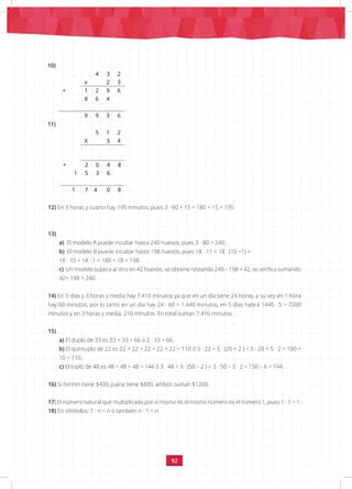 92
10)
4 3 2
x 2 3
+ 1 2 9 6
8 6 4
9 9 3 6
11)
5 1 2
X 3 4
+ 2 0 4 8
1 5 3 6
1 7 4 0 8
12) En 3 horas y cuarto hay 195 minutos, pues 3 · 60 + 15 = 180 + 15 = 195.
13)
a) El modelo A puede incubar hasta 240 huevos, pues 3 · 80 = 240.
b) El modelo B puede incubar hasta 198 huevos, pues 18 · 11 = 18 · (10 +1) =
18 · 10 + 18 · 1 = 180 + 18 = 198.
c) Un modelo supera al otro en 42 huevos, se obtiene restando 240 – 198 = 42, se verifica sumando
42+ 198 = 240.
14) En 5 días y 3 horas y media hay 7.410 minutos ya que en un día tiene 24 horas, a su vez en 1 hora
hay 60 minutos, por lo tanto en un día hay 24 · 60 = 1.440 minutos, en 5 días habrá 1440 · 5 = 7200
minutos y en 3 horas y media, 210 minutos. En total suman 7.410 minutos.
15)
a) El duplo de 33 es 33 + 33 = 66 ó 2 · 33 = 66.
b) El quíntuplo de 22 es 22 + 22 + 22 + 22 + 22 = 110 ó 5 · 22 = 5 · (20 + 2 ) = 5 · 20 + 5 · 2 = 100 +
10 = 110.
c) El triplo de 48 es 48 + 48 + 48 = 144 ó 3 · 48 = 3 · (50 – 2 ) = 3 · 50 – 3 · 2 = 150 – 6 = 144.
16) Si Fermín tiene $400, Juana tiene $800, ambos suman $1200.
17) El número natural que multiplicado por sí mismo es el mismo número es el número 1, pues 1 · 1 = 1.
18) En símbolos: 1 · n = n o también n · 1 = n.
 