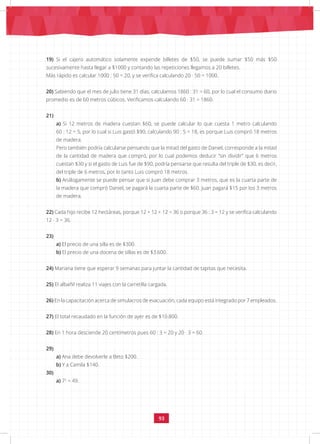 93
19) Si el cajero automático solamente expende billetes de $50, se puede sumar $50 más $50
sucesivamente hasta llegar a $1000 y contando las repeticiones llegamos a 20 billetes.
Más rápido es calcular 1000 : 50 = 20, y se verifica calculando 20 · 50 = 1000.
20) Sabiendo que el mes de julio tiene 31 días, calculamos 1860 : 31 = 60, por lo cual el consumo diario
promedio es de 60 metros cúbicos. Verificamos calculando 60 · 31 = 1860.
21)
a) Si 12 metros de madera cuestan $60, se puede calcular lo que cuesta 1 metro calculando
60 : 12 = 5, por lo cual si Luis gastó $90, calculando 90 : 5 = 18, es porque Luis compró 18 metros
de madera.
Pero también podría calcularse pensando que la mitad del gasto de Daniel, corresponde a la mitad
de la cantidad de madera que compró, por lo cual podemos deducir “sin dividir” que 6 metros
cuestan $30 y si el gasto de Luis fue de $90, podría pensarse que resulta del triple de $30, es decir,
del triple de 6 metros, por lo tanto Luis compró 18 metros.
b) Análogamente se puede pensar que si Juan debe comprar 3 metros, que es la cuarta parte de
la madera que compró Daniel, se pagará la cuarta parte de $60. Juan pagará $15 por los 3 metros
de madera.
22) Cada hijo recibe 12 hectáreas, porque 12 + 12 + 12 = 36 o porque 36 : 3 = 12 y se verifica calculando
12 · 3 = 36.
23)
a) El precio de una silla es de $300.
b) El precio de una docena de sillas es de $3.600.
24) Mariana tiene que esperar 9 semanas para juntar la cantidad de tapitas que necesita.
25) El albañil realiza 11 viajes con la carretilla cargada.
26) En la capacitación acerca de simulacros de evacuación, cada equipo está integrado por 7 empleados.
27) El total recaudado en la función de ayer es de $10.800.
28) En 1 hora desciende 20 centímetros pues 60 : 3 = 20 y 20 · 3 = 60.
29)
a) Ana debe devolverle a Beto $200.		
b) Y a Camila $140.
30)
a) 72
= 49.				
 