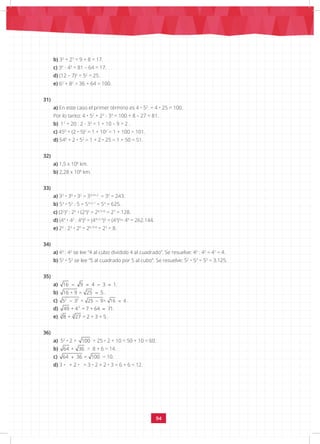 94
b) 32
+ 23
= 9 + 8 = 17.
c) 34
- 43
= 81 – 64 = 17.
d) (12 – 7)2
= 52
= 25.
e) 62
+ 82
= 36 + 64 = 100.
31)
a) En este caso el primer término es 4 • 52
= 4 • 25 = 100.
Por lo tanto: 4 • 52
+ 23
- 33
= 100 + 8 – 27 = 81.
b) 17
+ 20 : 2 - 32
= 1 + 10 – 9 = 2 .		
c) 450
+ (2 • 5)2
= 1 + 102
= 1 + 100 = 101.
d) 540
+ 2 • 52
= 1 + 2 • 25 = 1 + 50 = 51.
32)
a) 1,5 x 108
km.
b) 2,28 x 108
km.
33)
a) 33
• 30
• 32
= 33+0+2
= 35
= 243.
b) 53
• 52
: 5 = 53+2-1
= 54
= 625.
c) (22
)3
: 25
• (23
)2
= 26-5+6
= 27
= 128.
d) (44
• 42
: 43
)3
= (44+2-3
)3
= (43
)3
= 49
= 262.144.
e) 26
: 23
• 20
= 26-3+0
= 23
= 8.
34)
a) 43
: 42
se lee “4 al cubo dividido 4 al cuadrado”. Se resuelve: 43
: 42
= 41
= 4.
b) 52
• 53
se lee “5 al cuadrado por 5 al cubo”. Se resuelve: 52
• 53
= 55
= 3.125.
35)
a) 16 9 4 3 1
− = − = .
b) 16 + 9 = 25 5
= .
c) 2 2
5 3 = 25 9= 16 4
− − =
.
d) 3
49 + 4 = 7 + 64 71
= .
e) 3
3
8 + 27 = 2 + 3 = 5 .
36)
a) 52
• 2 + 100 = 25 • 2 + 10 = 50 + 10 = 60.
b) 64 + 36 = 8 + 6 = 14.
c) 64 36 = 100
+ = 10.
d) 3 • + 2 • = 3 • 2 + 2 • 3 = 6 + 6 = 12.
 