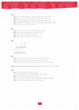 95
37)
a) (6² : 4 – 20 : 2²) • 2³ = (36 : 4 – 20 : 4) • 8 = (9 – 5) • 8 = 4 • 8 = 32.
b) (120 : 6 – 14 : 7) : 6 + 50
= (20 – 2) : 6 + 1 = 18 : 6 + 1 = 3 + 1 = 4.
c) (6 : 2 + 9 • 9 ) : (50 : 5) = (3 + 9 • 3) : 10 = (3 + 27) : 10 = 30 : 10 = 3.
d) [(16 : 16 + 6) : 5 + 10] : 22
= [(16 : 4 + 6) : 5 + 10] : 4 = [(4 + 6) : 5 + 10] : 4 =
[10 : 5 + 10] : 4 = [2 + 10] : 4 = 12 : 4 = 3.
38)
a) 8 + 25 – 15 : (5 – 2) = 8 + 25 – 15 : 3 = 8 + 25 – 5 = 28.
b) (8 + 25 – 15) : (5 – 2) = (8 + 25 - 15) : 3= 18 : 3 = 6.
c) 8 + 25 – 15 : 5 - 2 = 8 + 25 – 3 – 2 = 28.
d) 8 + (25 - 15) : 5 – 2 = 8 + 10 : 5 – 2 = 8 + 2 – 2 = 8.
39)
4 1 5
x 3 8 2
+
8 3 0
3 3 2 0
1 2 4 5
1 5 8 5 3 0
40)
a) (8 – 10 : 5) · 4 + 14 : 7 = (8 – 2) · 4 + 2 = 6 · 4 + 2 = 24 + 2 = 26.
b) (13 – 9) · (10 - 5) – (12 : 3 + 1) = 4 · 5 – (4 + 1) = 20 – 5 = 15.
c) 3 · (8 – 12 : 4) – 2 · (11 – 5) = 3 · (8 – 3) – 2 · 6 = 3 · 5 – 12 = 15 – 12 = 3.
41) Se lavaron 78 prendas al mismo tiempo, pues 3 + 18 + 10 + 20 + 6 + 6 + 15 = 78.
42)
a) [(3 · 5 + 8 · 5 – 20) : 5 ] – [6 – (6 – 2 ) : 2] =
[ (15 + 40 – 20) : 5 ] – [ 6 – 4 : 2] = [35 : 5] – [6 – 2] = 7 – 4 = 3.
b) (18 : 3 + 24 : 6) · 5 = (6 + 4) · 5 = 10 · 5 = 50.
c) (3 · 6: 2 + 27 · 3) · 10 = (18 : 2 + 81) · 10 = (9 + 81) · 10 = 90 · 10 = 900.
d) [36 : 12 + 9 · 3] : (40 : 4) = [3 + 27] : 10 = 30 : 10 = 3.
 