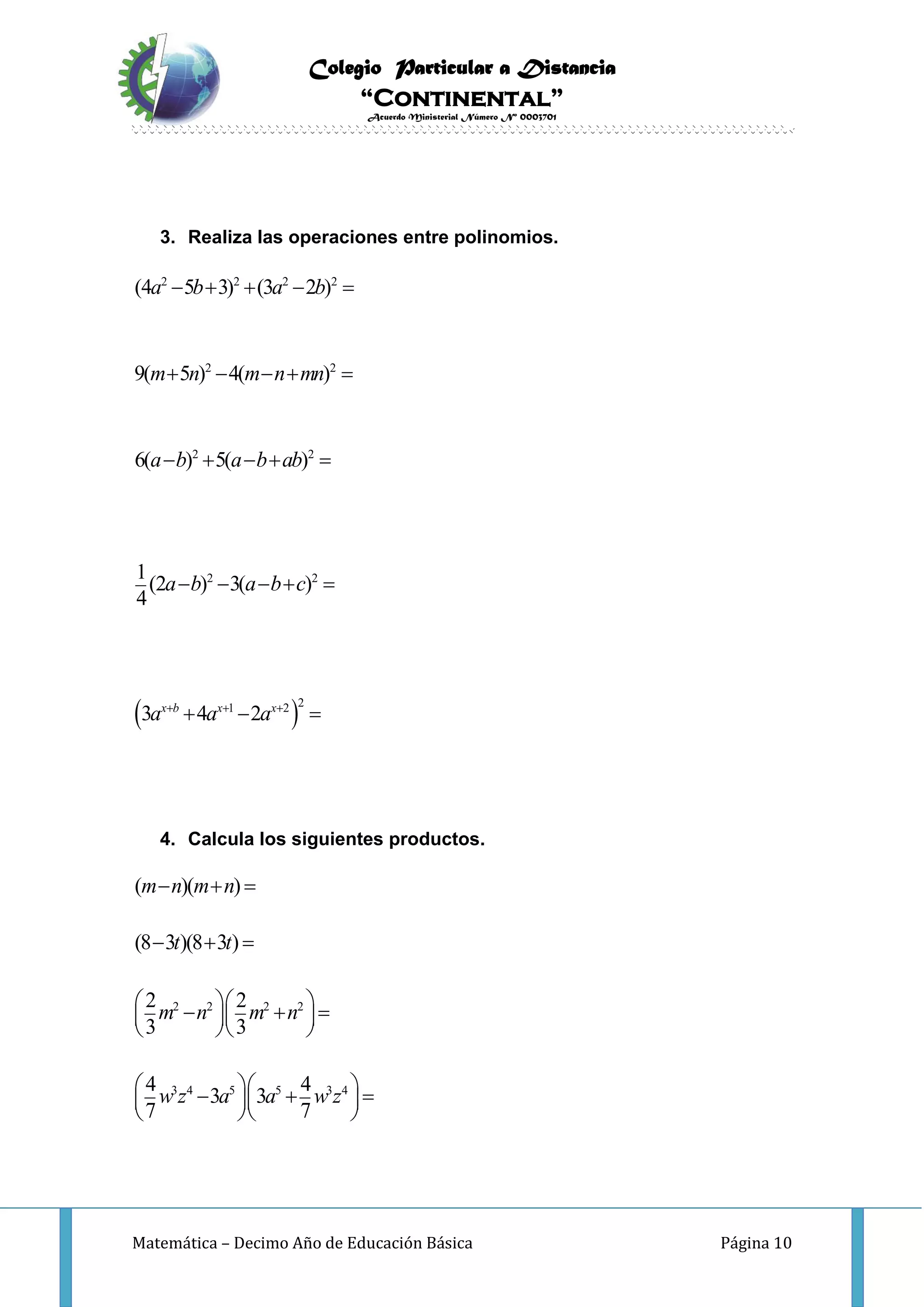 Colegio Particular a Distancia
“Continental”
Acuerdo Ministerial Número Nº 0003701
Matemática – Decimo Año de Educación Básica Página 10
3. Realiza las operaciones entre polinomios.
 
2 2 2 2
2 2
2 2
2 2
21 2
(4 5 3) (3 2 )
9( 5 ) 4( )
6( ) 5( )
1
(2 ) 3( )
4
3 4 2x b x x
a b a b
m n m n mn
a b a b ab
a b a b c
a a a  
    
    
    
    
  
4. Calcula los siguientes productos.
2 2 2 2
3 4 5 5 3 4
( )( )
(8 3 )(8 3 )
2 2
3 3
4 4
3 3
7 7
m n m n
t t
m n m n
w z a a w z
  
  
      
  
      
  
 