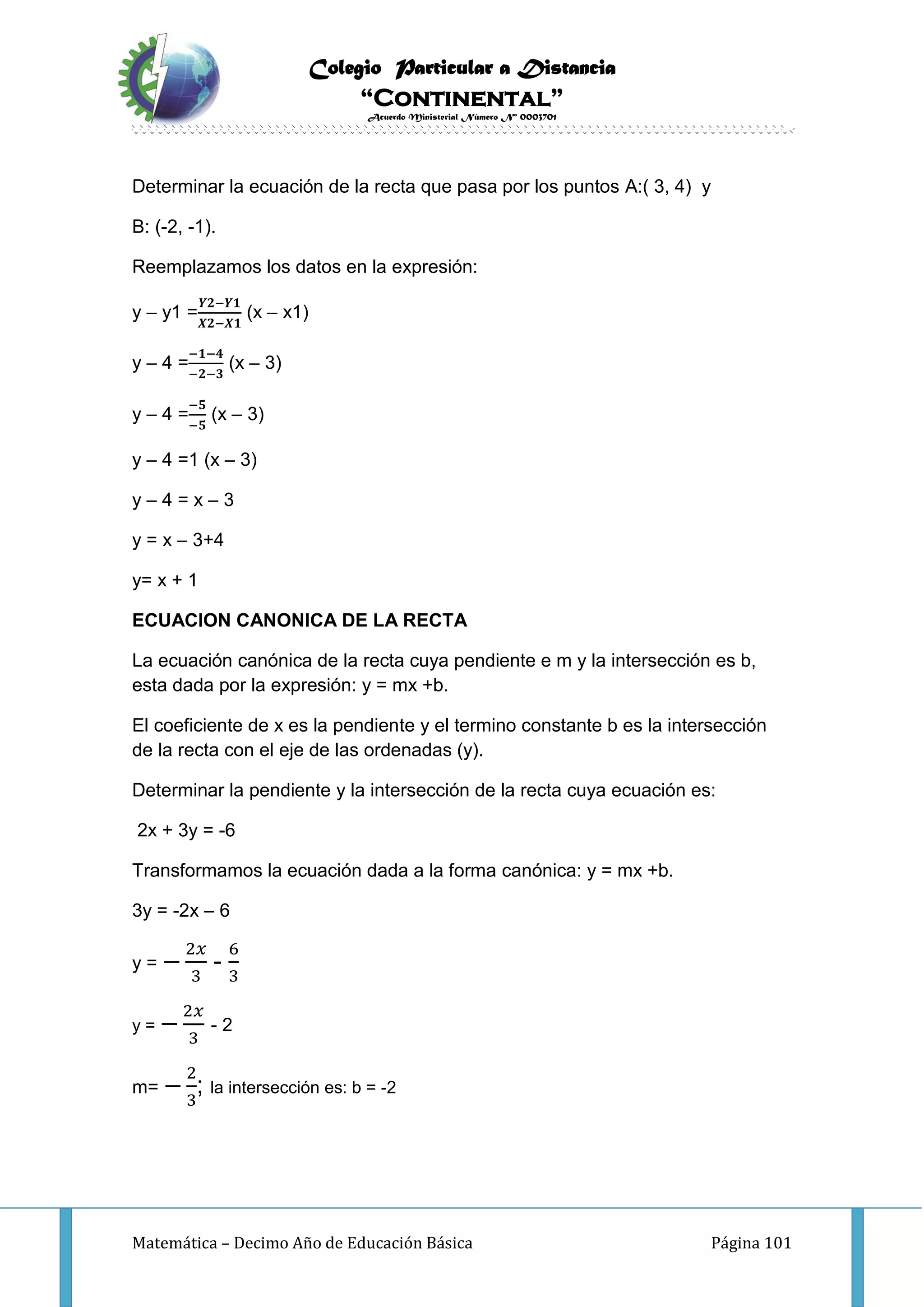 Colegio Particular a Distancia
“Continental”
Acuerdo Ministerial Número Nº 0003701
Matemática – Decimo Año de Educación Básica Página 101
Determinar la ecuación de la recta que pasa por los puntos A:( 3, 4) y
B: (-2, -1).
Reemplazamos los datos en la expresión:
y – y1 =
𝒀𝟐−𝒀𝟏
𝑿𝟐−𝑿𝟏
(x – x1)
y – 4 =
−𝟏−𝟒
−𝟐−𝟑
(x – 3)
y – 4 =
−𝟓
−𝟓
(x – 3)
y – 4 =1 (x – 3)
y – 4 = x – 3
y = x – 3+4
y= x + 1
ECUACION CANONICA DE LA RECTA
La ecuación canónica de la recta cuya pendiente e m y la intersección es b,
esta dada por la expresión: y = mx +b.
El coeficiente de x es la pendiente y el termino constante b es la intersección
de la recta con el eje de las ordenadas (y).
Determinar la pendiente y la intersección de la recta cuya ecuación es:
2x + 3y = -6
Transformamos la ecuación dada a la forma canónica: y = mx +b.
3y = -2x – 6
y = −
2𝑥
3
-
6
3
y = −
2𝑥
3
- 2
m= −
2
3
; la intersección es: b = -2
 
