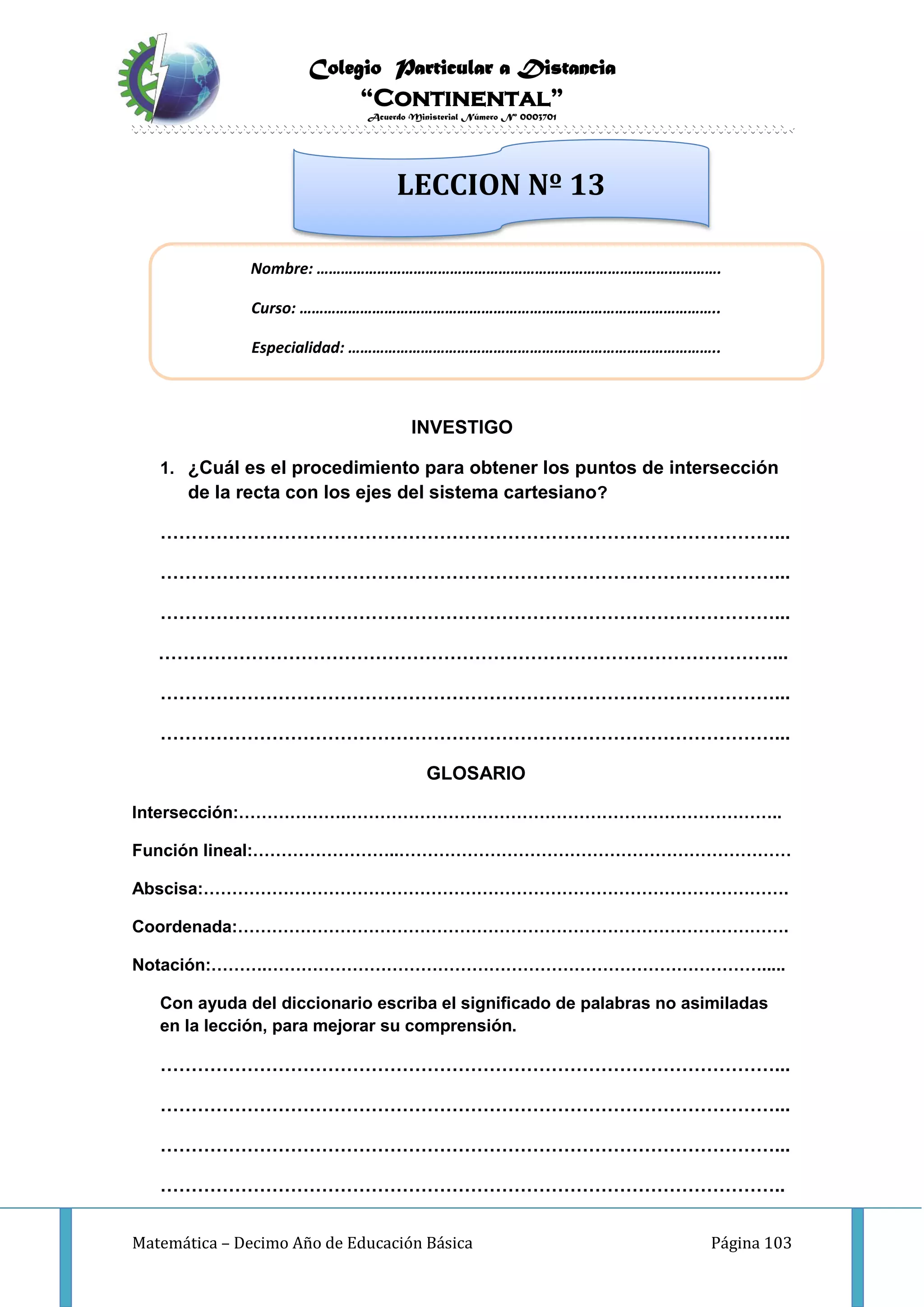 Colegio Particular a Distancia
“Continental”
Acuerdo Ministerial Número Nº 0003701
Matemática – Decimo Año de Educación Básica Página 103
INVESTIGO
1. ¿Cuál es el procedimiento para obtener los puntos de intersección
de la recta con los ejes del sistema cartesiano?
………………………………………………………………………………………...
………………………………………………………………………………………...
………………………………………………………………………………………...
………………………………………………………………………………………...
………………………………………………………………………………………...
………………………………………………………………………………………...
GLOSARIO
Intersección:……………….…………………………………………………………………..
Función lineal:……………………..……………………………………………………………
Abscisa:………………………………………………………………………………………….
Coordenada:…………………………………………………………………………………….
Notación:……….…………………………………………………………………………….....
Con ayuda del diccionario escriba el significado de palabras no asimiladas
en la lección, para mejorar su comprensión.
………………………………………………………………………………………...
………………………………………………………………………………………...
………………………………………………………………………………………...
………………………………………………………………………………………..
Nombre: ……………………………………………………………………………………….
Curso: …………………………………………………………………………………………..
Especialidad: ………………………………………………………………………………..
LECCION Nº 13
 