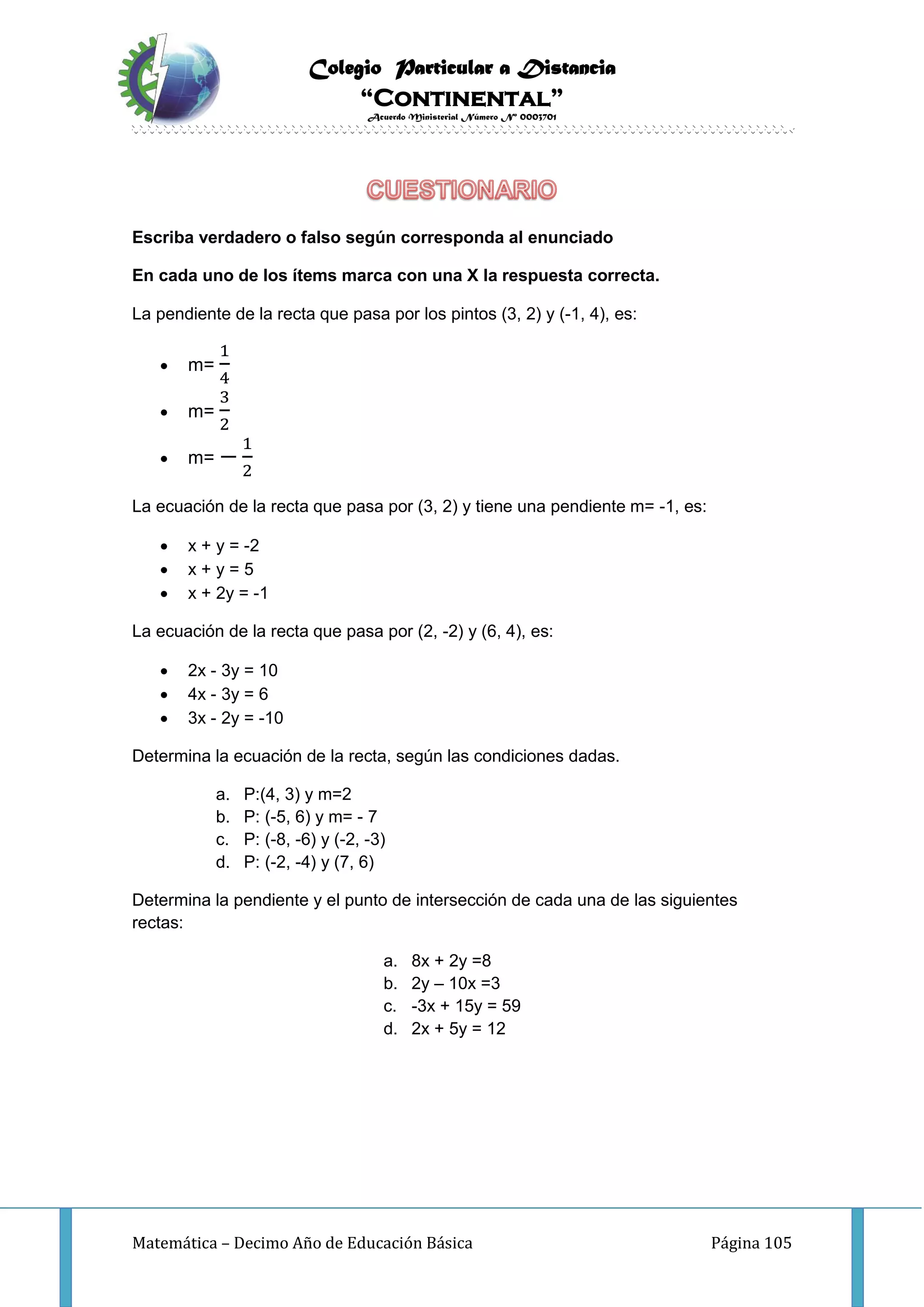 Colegio Particular a Distancia
“Continental”
Acuerdo Ministerial Número Nº 0003701
Matemática – Decimo Año de Educación Básica Página 105
Escriba verdadero o falso según corresponda al enunciado
En cada uno de los ítems marca con una X la respuesta correcta.
La pendiente de la recta que pasa por los pintos (3, 2) y (-1, 4), es:
 m=
1
4
 m=
3
2
 m= −
1
2
La ecuación de la recta que pasa por (3, 2) y tiene una pendiente m= -1, es:
 x + y = -2
 x + y = 5
 x + 2y = -1
La ecuación de la recta que pasa por (2, -2) y (6, 4), es:
 2x - 3y = 10
 4x - 3y = 6
 3x - 2y = -10
Determina la ecuación de la recta, según las condiciones dadas.
a. P:(4, 3) y m=2
b. P: (-5, 6) y m= - 7
c. P: (-8, -6) y (-2, -3)
d. P: (-2, -4) y (7, 6)
Determina la pendiente y el punto de intersección de cada una de las siguientes
rectas:
a. 8x + 2y =8
b. 2y – 10x =3
c. -3x + 15y = 59
d. 2x + 5y = 12
 