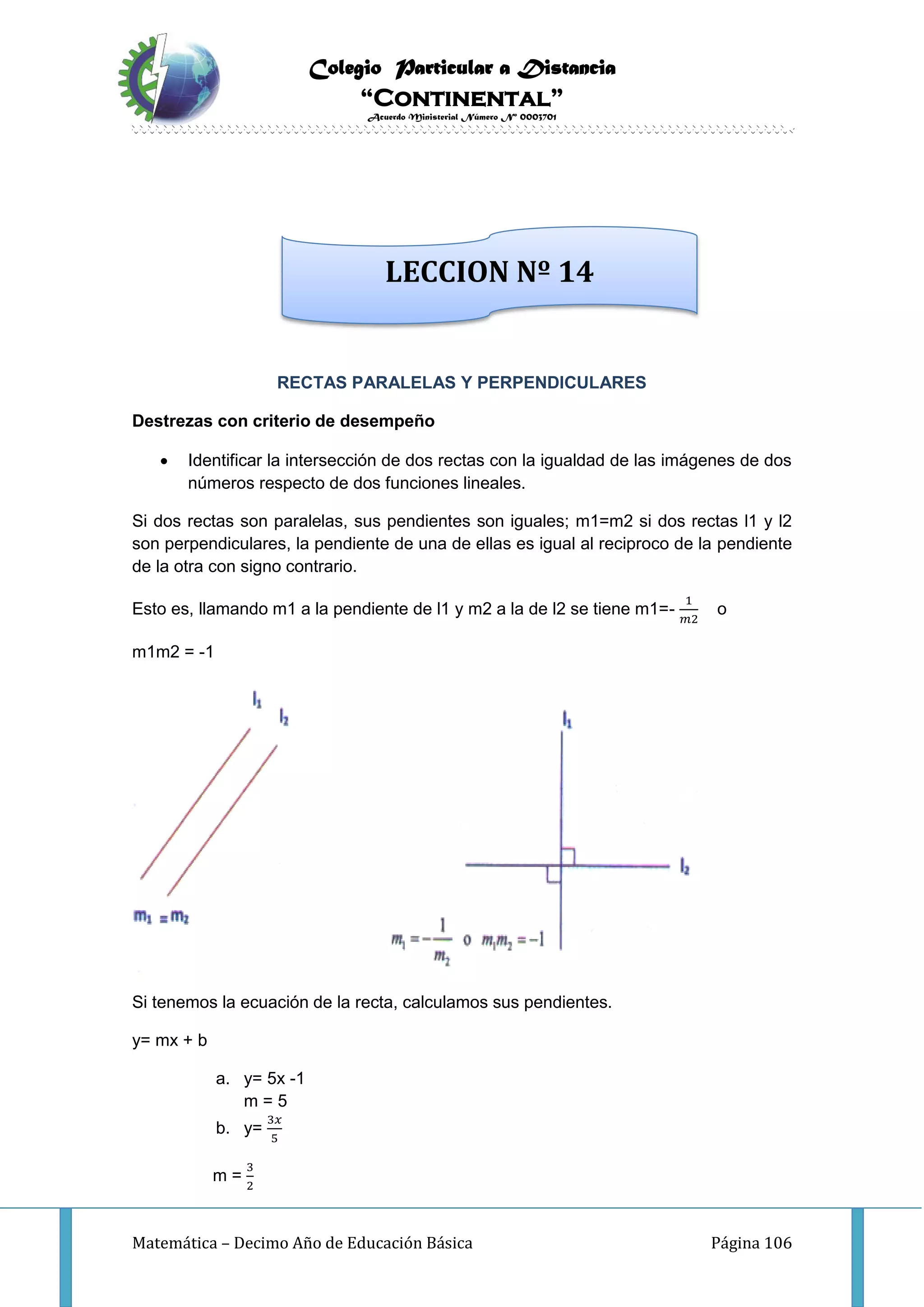 Colegio Particular a Distancia
“Continental”
Acuerdo Ministerial Número Nº 0003701
Matemática – Decimo Año de Educación Básica Página 106
RECTAS PARALELAS Y PERPENDICULARES
Destrezas con criterio de desempeño
 Identificar la intersección de dos rectas con la igualdad de las imágenes de dos
números respecto de dos funciones lineales.
Si dos rectas son paralelas, sus pendientes son iguales; m1=m2 si dos rectas l1 y l2
son perpendiculares, la pendiente de una de ellas es igual al reciproco de la pendiente
de la otra con signo contrario.
Esto es, llamando m1 a la pendiente de l1 y m2 a la de l2 se tiene m1=-
1
𝑚2
o
m1m2 = -1
Si tenemos la ecuación de la recta, calculamos sus pendientes.
y= mx + b
a. y= 5x -1
m = 5
b. y=
3𝑥
5
m =
3
2
LECCION Nº 14
 
