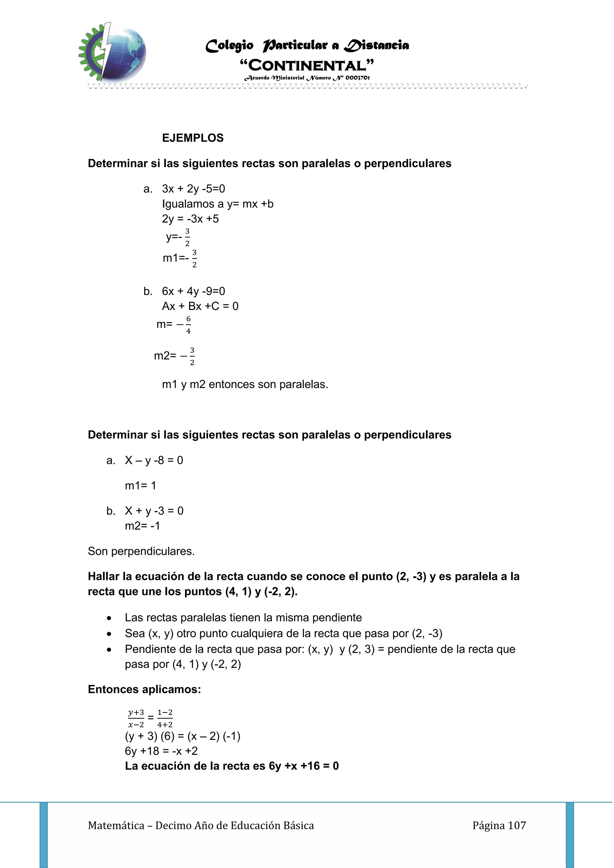 Colegio Particular a Distancia
“Continental”
Acuerdo Ministerial Número Nº 0003701
Matemática – Decimo Año de Educación Básica Página 107
EJEMPLOS
Determinar si las siguientes rectas son paralelas o perpendiculares
a. 3x + 2y -5=0
Igualamos a y= mx +b
2y = -3x +5
y=-
3
2
m1=-
3
2
b. 6x + 4y -9=0
Ax + Bx +C = 0
m= −
6
4
m2= −
3
2
m1 y m2 entonces son paralelas.
Determinar si las siguientes rectas son paralelas o perpendiculares
a. X – y -8 = 0
m1= 1
b. X + y -3 = 0
m2= -1
Son perpendiculares.
Hallar la ecuación de la recta cuando se conoce el punto (2, -3) y es paralela a la
recta que une los puntos (4, 1) y (-2, 2).
 Las rectas paralelas tienen la misma pendiente
 Sea (x, y) otro punto cualquiera de la recta que pasa por (2, -3)
 Pendiente de la recta que pasa por: (x, y) y (2, 3) = pendiente de la recta que
pasa por (4, 1) y (-2, 2)
Entonces aplicamos:
𝑦+3
𝑥−2
=
1−2
4+2
(y + 3) (6) = (x – 2) (-1)
6y +18 = -x +2
La ecuación de la recta es 6y +x +16 = 0
 