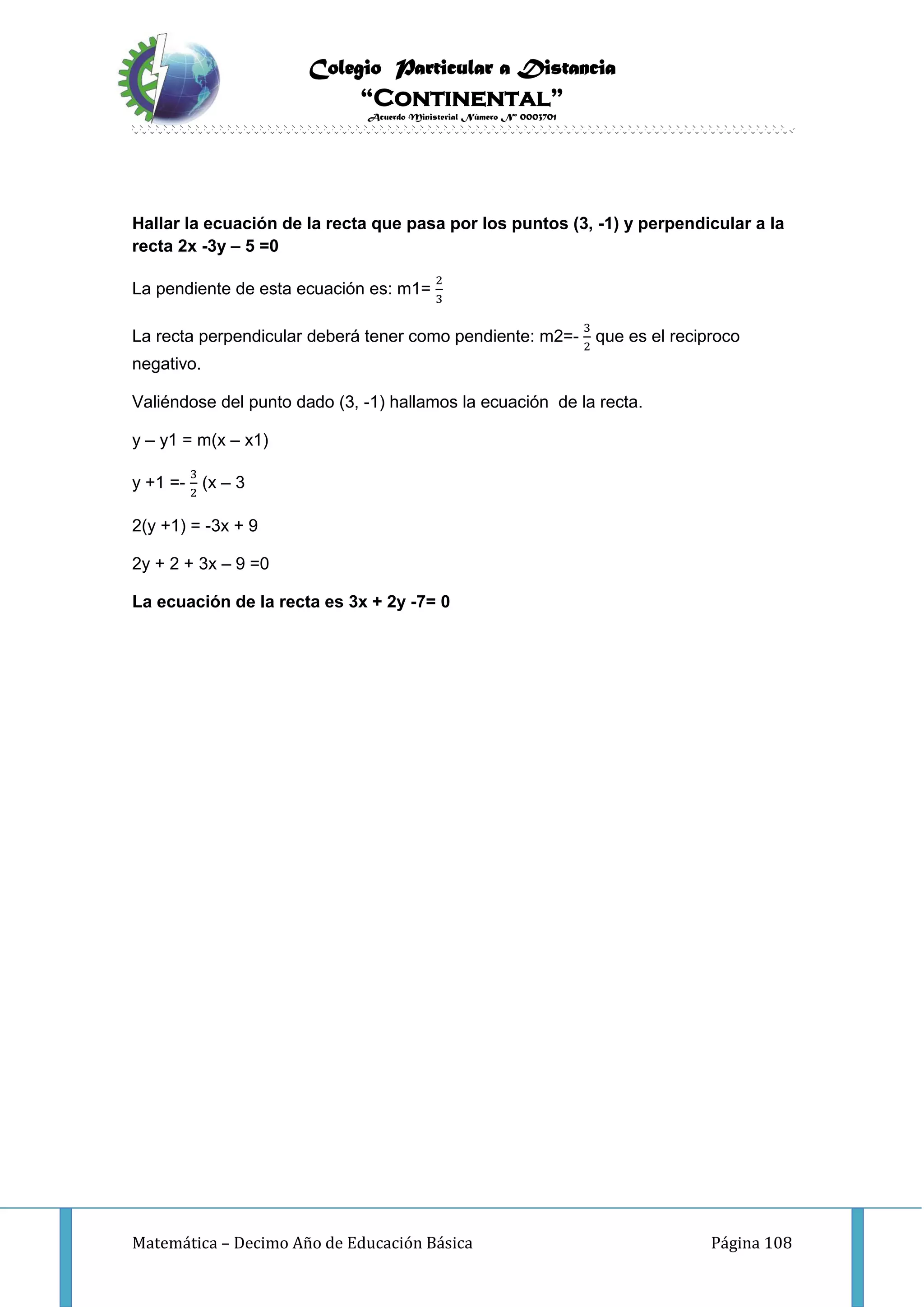 Colegio Particular a Distancia
“Continental”
Acuerdo Ministerial Número Nº 0003701
Matemática – Decimo Año de Educación Básica Página 108
Hallar la ecuación de la recta que pasa por los puntos (3, -1) y perpendicular a la
recta 2x -3y – 5 =0
La pendiente de esta ecuación es: m1=
2
3
La recta perpendicular deberá tener como pendiente: m2=-
3
2
que es el reciproco
negativo.
Valiéndose del punto dado (3, -1) hallamos la ecuación de la recta.
y – y1 = m(x – x1)
y +1 =-
3
2
(x – 3
2(y +1) = -3x + 9
2y + 2 + 3x – 9 =0
La ecuación de la recta es 3x + 2y -7= 0
 