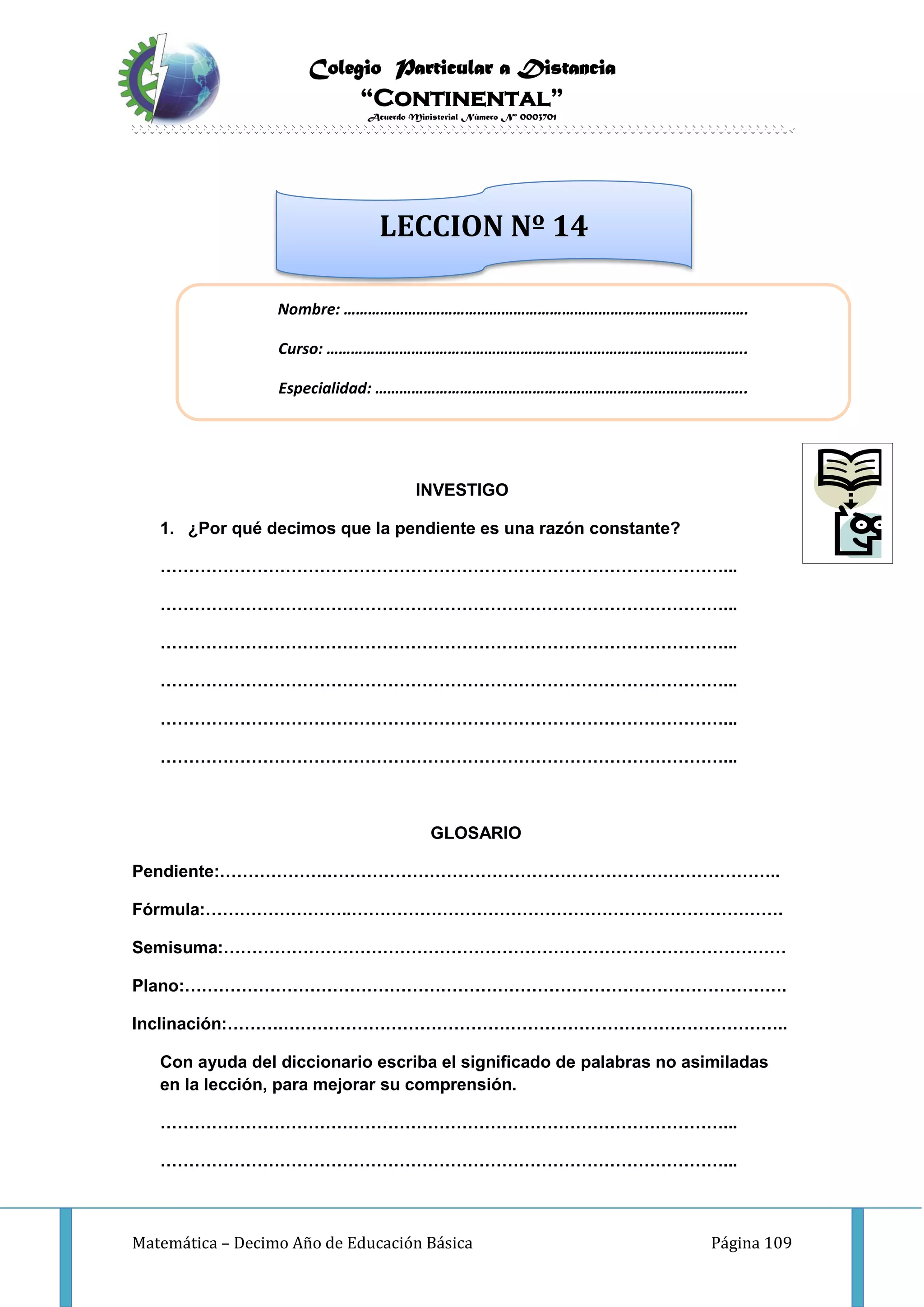 Colegio Particular a Distancia
“Continental”
Acuerdo Ministerial Número Nº 0003701
Matemática – Decimo Año de Educación Básica Página 109
INVESTIGO
1. ¿Por qué decimos que la pendiente es una razón constante?
………………………………………………………………………………………...
………………………………………………………………………………………...
………………………………………………………………………………………...
………………………………………………………………………………………...
………………………………………………………………………………………...
………………………………………………………………………………………...
GLOSARIO
Pendiente:……………….……………………………………………………………………..
Fórmula:……………………..………………………………………………………………….
Semisuma:………………………………………………………………………………………
Plano:…………………………………………………………………………………………….
Inclinación:……….……………………………………………………………………………..
Con ayuda del diccionario escriba el significado de palabras no asimiladas
en la lección, para mejorar su comprensión.
………………………………………………………………………………………...
………………………………………………………………………………………...
Nombre: ……………………………………………………………………………………….
Curso: …………………………………………………………………………………………..
Especialidad: ………………………………………………………………………………..
LECCION Nº 14
 