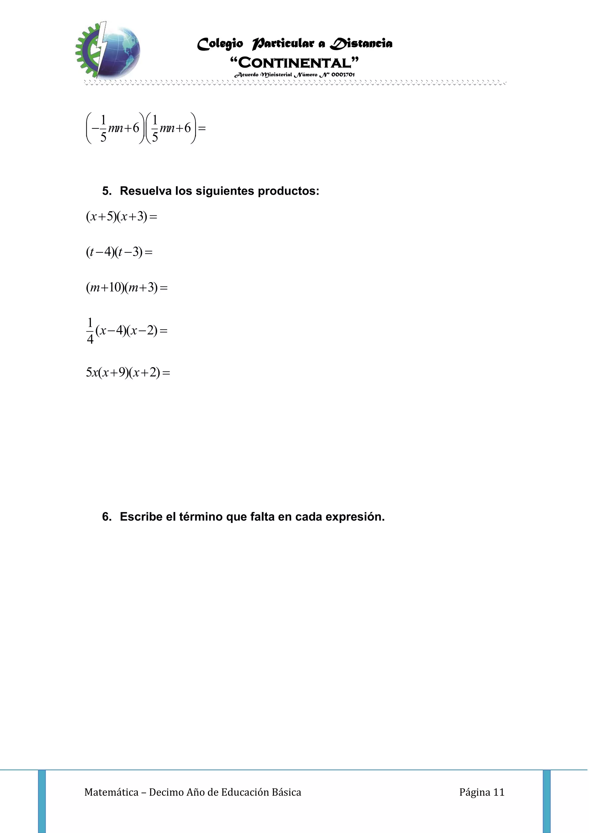 Colegio Particular a Distancia
“Continental”
Acuerdo Ministerial Número Nº 0003701
Matemática – Decimo Año de Educación Básica Página 11
1 1
6 6
5 5
mn mn       
  
5. Resuelva los siguientes productos:
( 5)( 3)
( 4)( 3)
( 10)( 3)
1
( 4)( 2)
4
5 ( 9)( 2)
x x
t t
m m
x x
x x x
  
  
  
  
  
6. Escribe el término que falta en cada expresión.
 