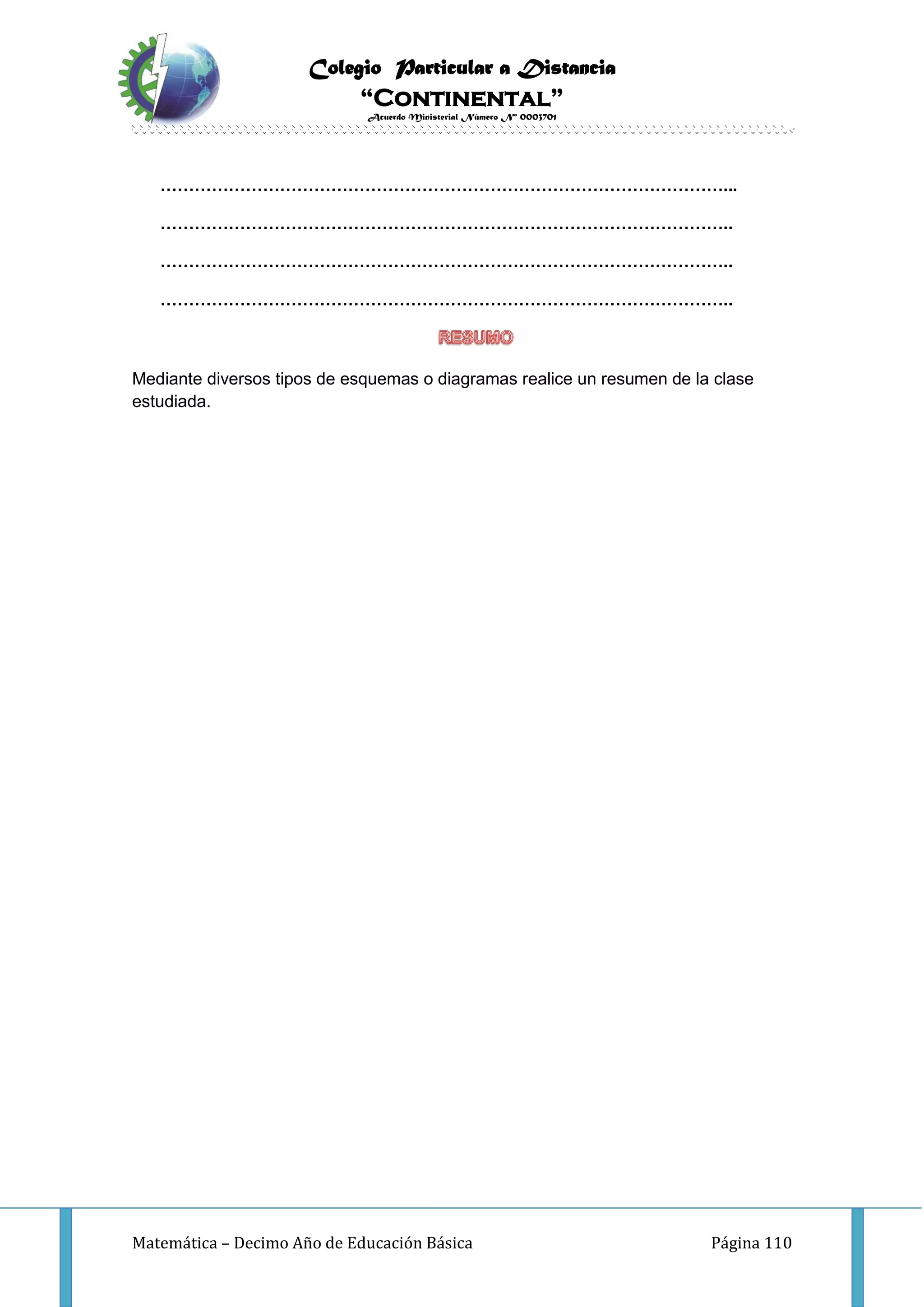 Colegio Particular a Distancia
“Continental”
Acuerdo Ministerial Número Nº 0003701
Matemática – Decimo Año de Educación Básica Página 110
………………………………………………………………………………………...
………………………………………………………………………………………..
………………………………………………………………………………………..
………………………………………………………………………………………..
Mediante diversos tipos de esquemas o diagramas realice un resumen de la clase
estudiada.
 