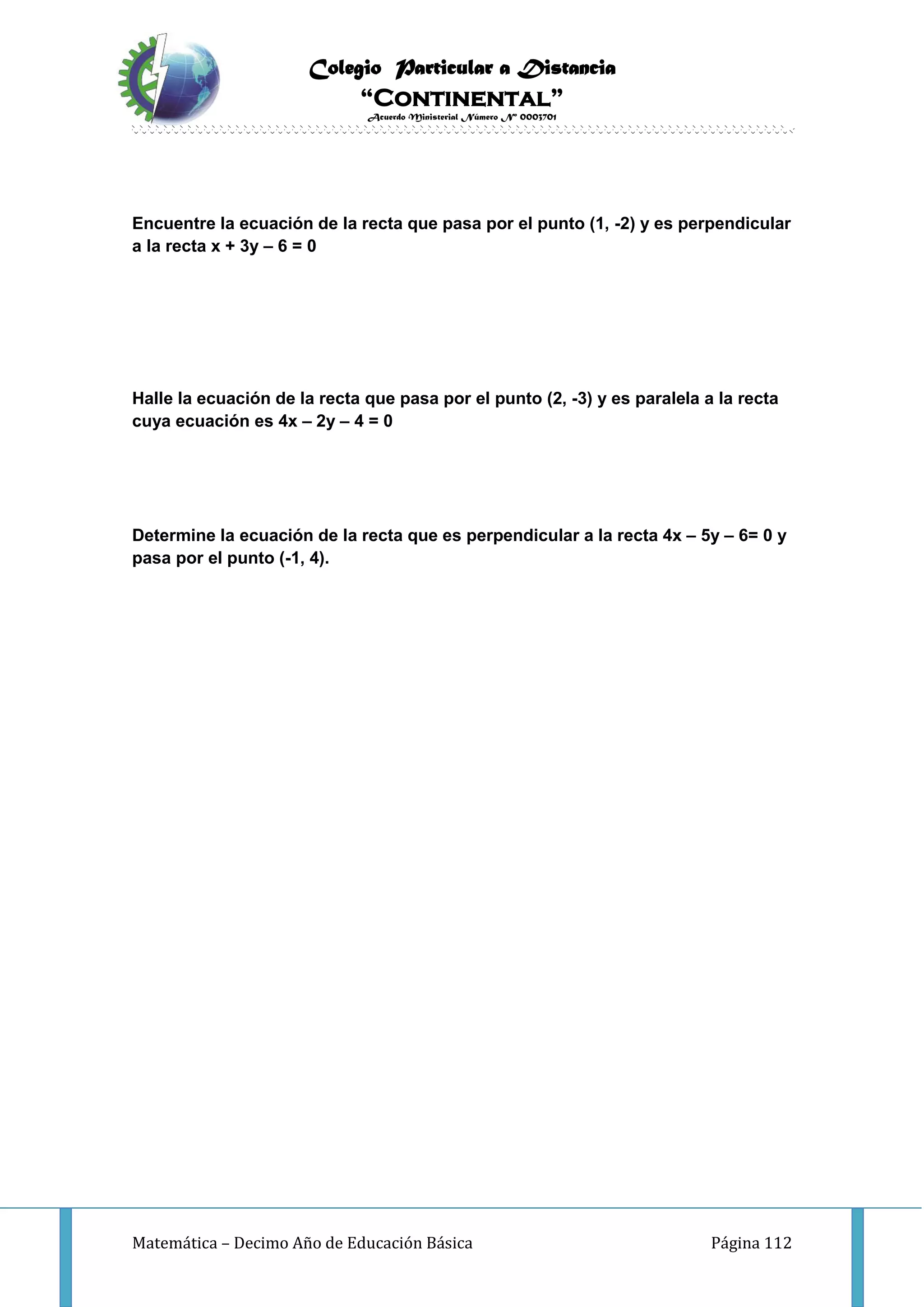 Colegio Particular a Distancia
“Continental”
Acuerdo Ministerial Número Nº 0003701
Matemática – Decimo Año de Educación Básica Página 112
Encuentre la ecuación de la recta que pasa por el punto (1, -2) y es perpendicular
a la recta x + 3y – 6 = 0
Halle la ecuación de la recta que pasa por el punto (2, -3) y es paralela a la recta
cuya ecuación es 4x – 2y – 4 = 0
Determine la ecuación de la recta que es perpendicular a la recta 4x – 5y – 6= 0 y
pasa por el punto (-1, 4).
 