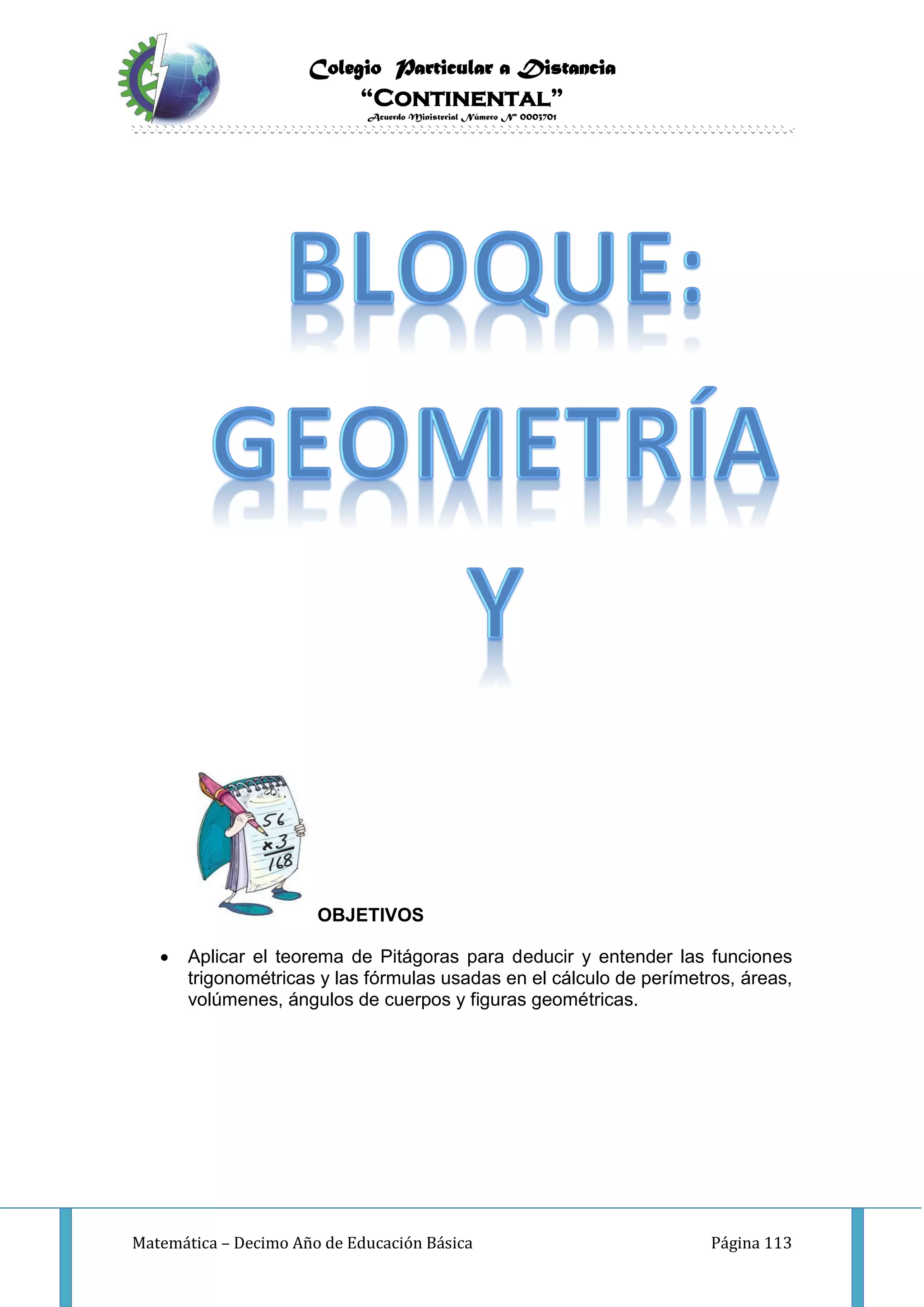 Colegio Particular a Distancia
“Continental”
Acuerdo Ministerial Número Nº 0003701
Matemática – Decimo Año de Educación Básica Página 113
OBJETIVOS
 Aplicar el teorema de Pitágoras para deducir y entender las funciones
trigonométricas y las fórmulas usadas en el cálculo de perímetros, áreas,
volúmenes, ángulos de cuerpos y figuras geométricas.
 