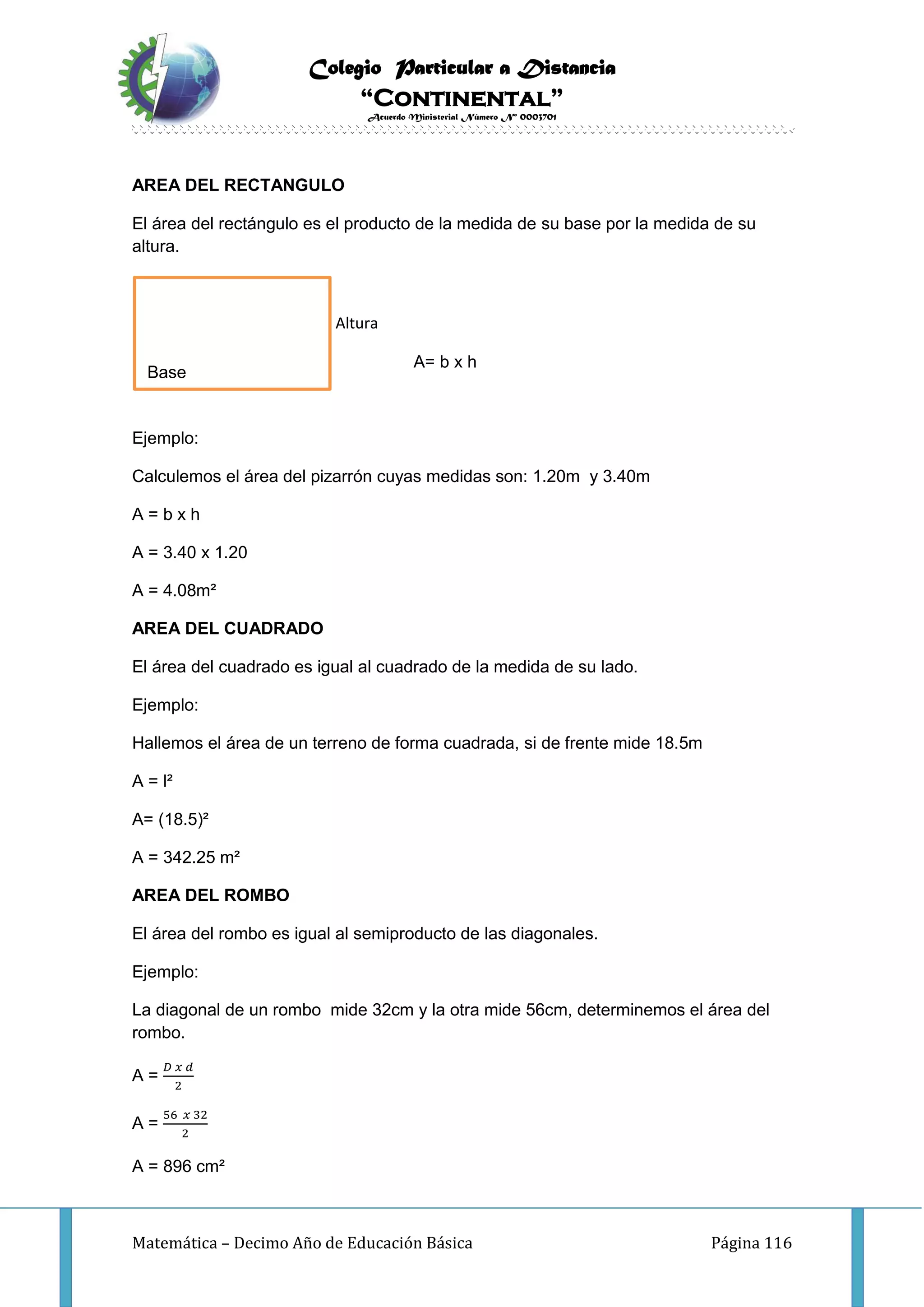 Colegio Particular a Distancia
“Continental”
Acuerdo Ministerial Número Nº 0003701
Matemática – Decimo Año de Educación Básica Página 116
AREA DEL RECTANGULO
El área del rectángulo es el producto de la medida de su base por la medida de su
altura.
Altura
A= b x h
Ejemplo:
Calculemos el área del pizarrón cuyas medidas son: 1.20m y 3.40m
A = b x h
A = 3.40 x 1.20
A = 4.08m²
AREA DEL CUADRADO
El área del cuadrado es igual al cuadrado de la medida de su lado.
Ejemplo:
Hallemos el área de un terreno de forma cuadrada, si de frente mide 18.5m
A = l²
A= (18.5)²
A = 342.25 m²
AREA DEL ROMBO
El área del rombo es igual al semiproducto de las diagonales.
Ejemplo:
La diagonal de un rombo mide 32cm y la otra mide 56cm, determinemos el área del
rombo.
A =
𝐷 𝑥 𝑑
2
A =
56 𝑥 32
2
A = 896 cm²
Base
 
