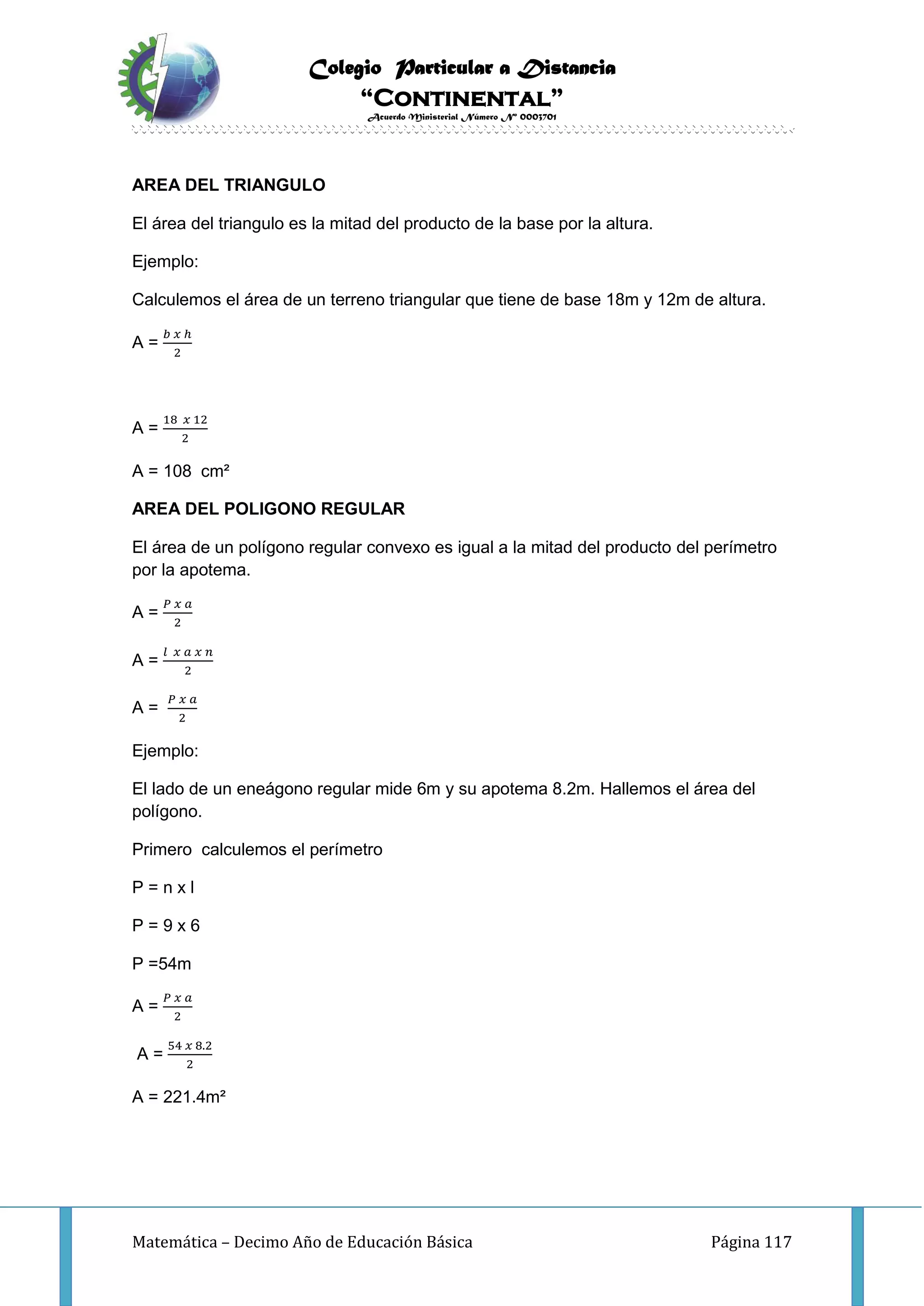 Colegio Particular a Distancia
“Continental”
Acuerdo Ministerial Número Nº 0003701
Matemática – Decimo Año de Educación Básica Página 117
AREA DEL TRIANGULO
El área del triangulo es la mitad del producto de la base por la altura.
Ejemplo:
Calculemos el área de un terreno triangular que tiene de base 18m y 12m de altura.
A =
𝑏 𝑥 ℎ
2
A =
18 𝑥 12
2
A = 108 cm²
AREA DEL POLIGONO REGULAR
El área de un polígono regular convexo es igual a la mitad del producto del perímetro
por la apotema.
A =
𝑃 𝑥 𝑎
2
A =
𝑙 𝑥 𝑎 𝑥 𝑛
2
A =
𝑃 𝑥 𝑎
2
Ejemplo:
El lado de un eneágono regular mide 6m y su apotema 8.2m. Hallemos el área del
polígono.
Primero calculemos el perímetro
P = n x l
P = 9 x 6
P =54m
A =
𝑃 𝑥 𝑎
2
A =
54 𝑥 8.2
2
A = 221.4m²
 