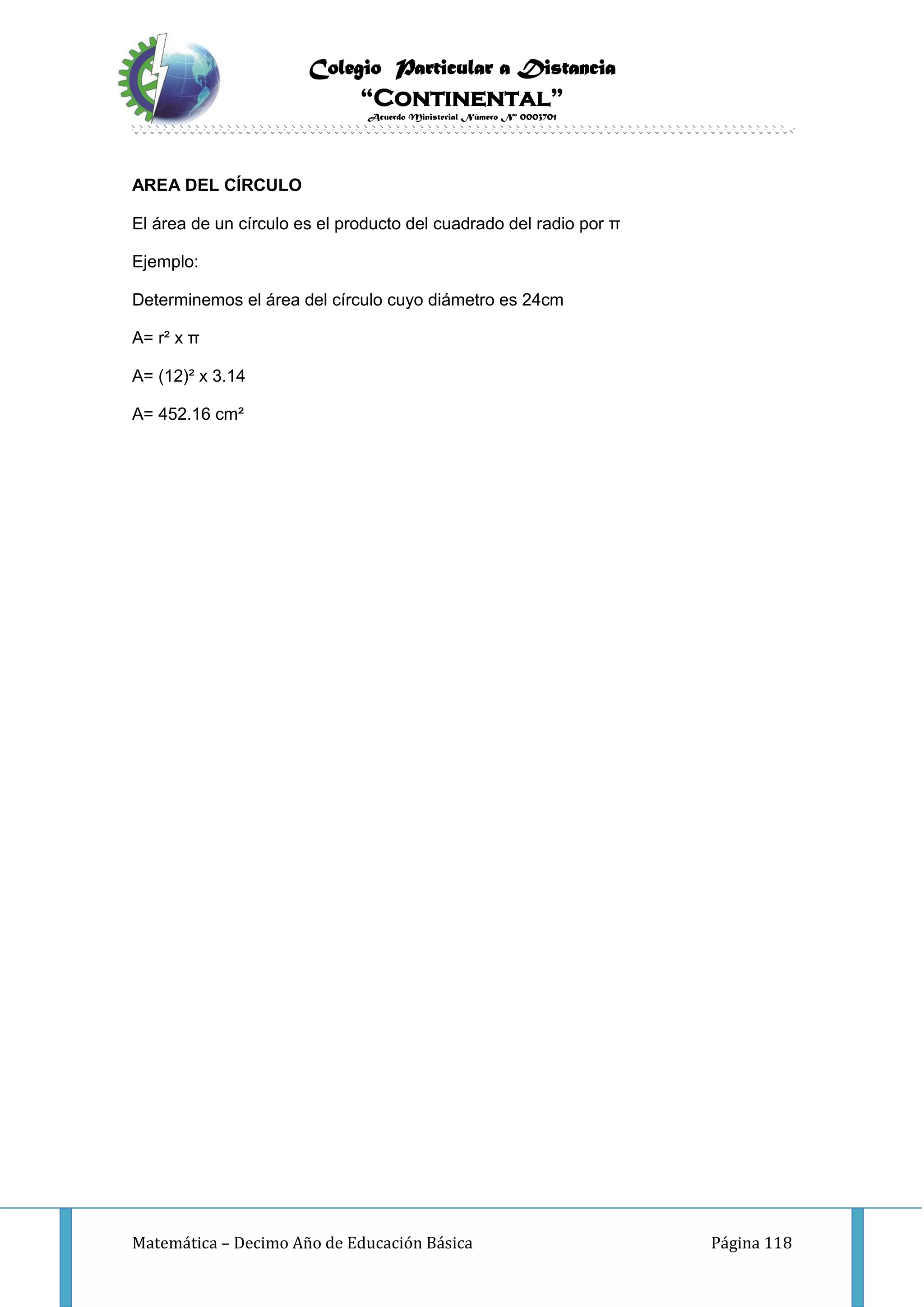 Colegio Particular a Distancia
“Continental”
Acuerdo Ministerial Número Nº 0003701
Matemática – Decimo Año de Educación Básica Página 118
AREA DEL CÍRCULO
El área de un círculo es el producto del cuadrado del radio por π
Ejemplo:
Determinemos el área del círculo cuyo diámetro es 24cm
A= r² x π
A= (12)² x 3.14
A= 452.16 cm²
 