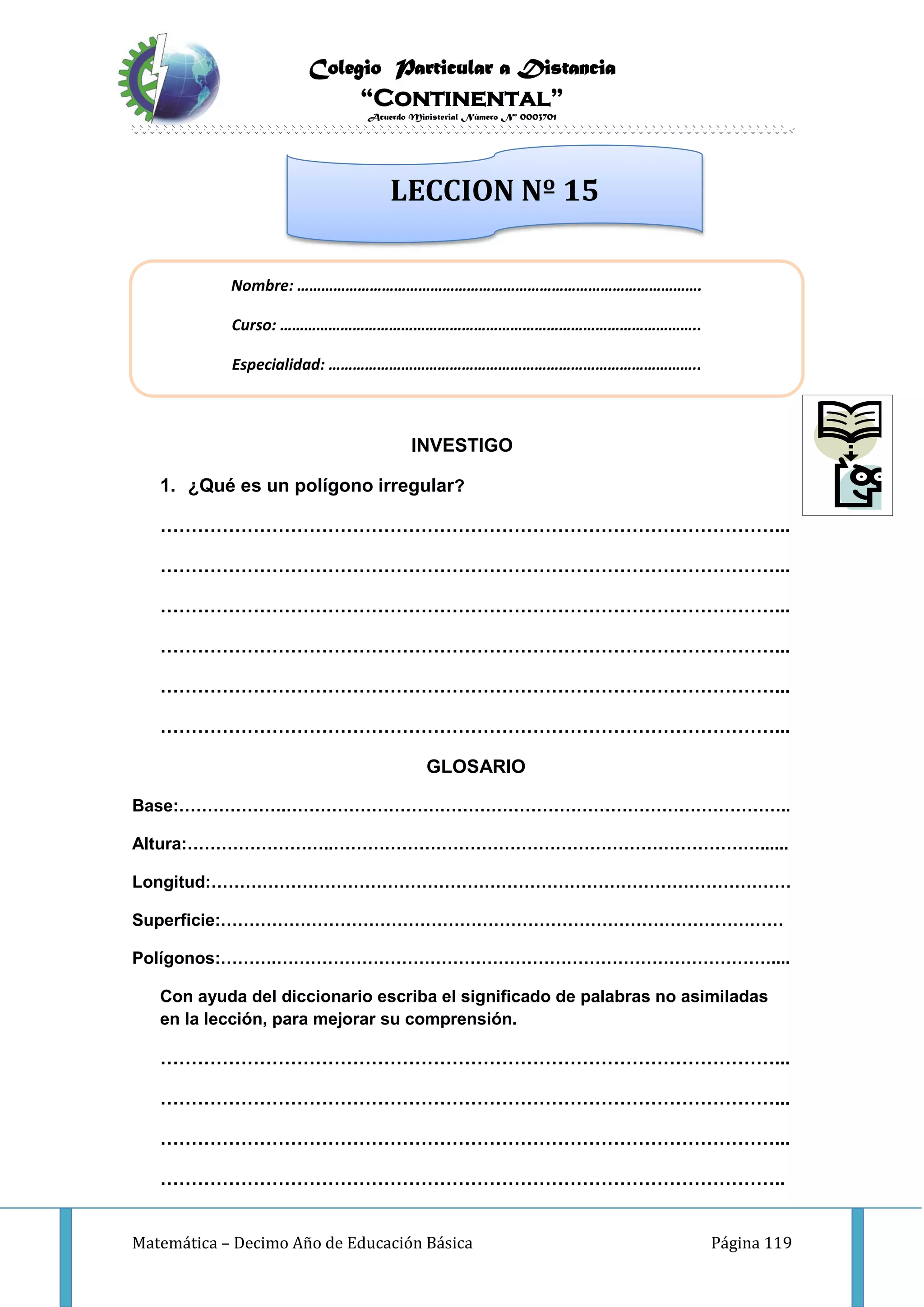 Colegio Particular a Distancia
“Continental”
Acuerdo Ministerial Número Nº 0003701
Matemática – Decimo Año de Educación Básica Página 119
INVESTIGO
1. ¿Qué es un polígono irregular?
………………………………………………………………………………………...
………………………………………………………………………………………...
………………………………………………………………………………………...
………………………………………………………………………………………...
………………………………………………………………………………………...
………………………………………………………………………………………...
GLOSARIO
Base:……………….……………………………………………………………………………..
Altura:……………………..…………………………………………………………………......
Longitud:…………………………………………………………………………………………
Superficie:………………………………………………………………………………………
Polígonos:……….……………………………………………………………………………....
Con ayuda del diccionario escriba el significado de palabras no asimiladas
en la lección, para mejorar su comprensión.
………………………………………………………………………………………...
………………………………………………………………………………………...
………………………………………………………………………………………...
………………………………………………………………………………………..
Nombre: ……………………………………………………………………………………….
Curso: …………………………………………………………………………………………..
Especialidad: ………………………………………………………………………………..
LECCION Nº 15
 