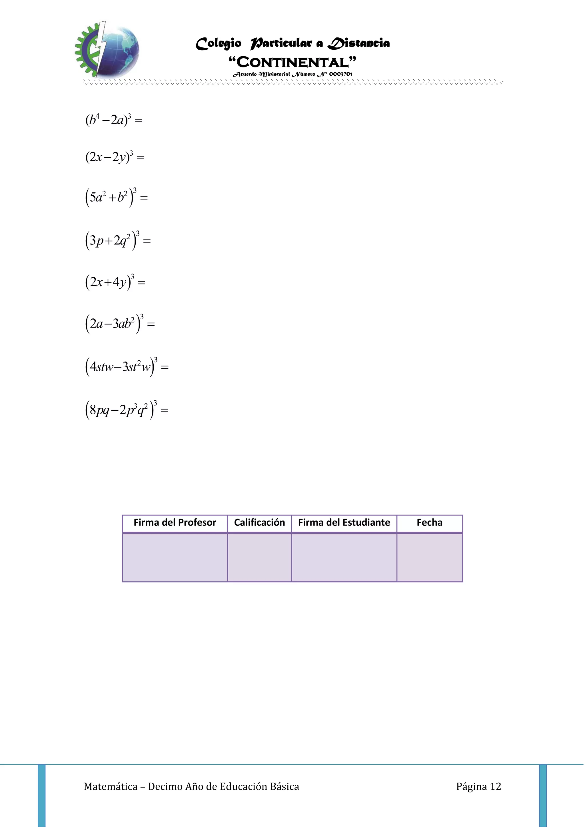 Colegio Particular a Distancia
“Continental”
Acuerdo Ministerial Número Nº 0003701
Matemática – Decimo Año de Educación Básica Página 12
 
 
 
 
 
 
4 3
3
32 2
32
3
32
32
33 2
( 2 )
(2 2 )
5
3 2
2 4
2 3
4 3
8 2
b a
x y
a b
p q
x y
a ab
stw st w
pq p q
 
 
 
 
 
 
 
 
Firma del Profesor Calificación Firma del Estudiante Fecha
 