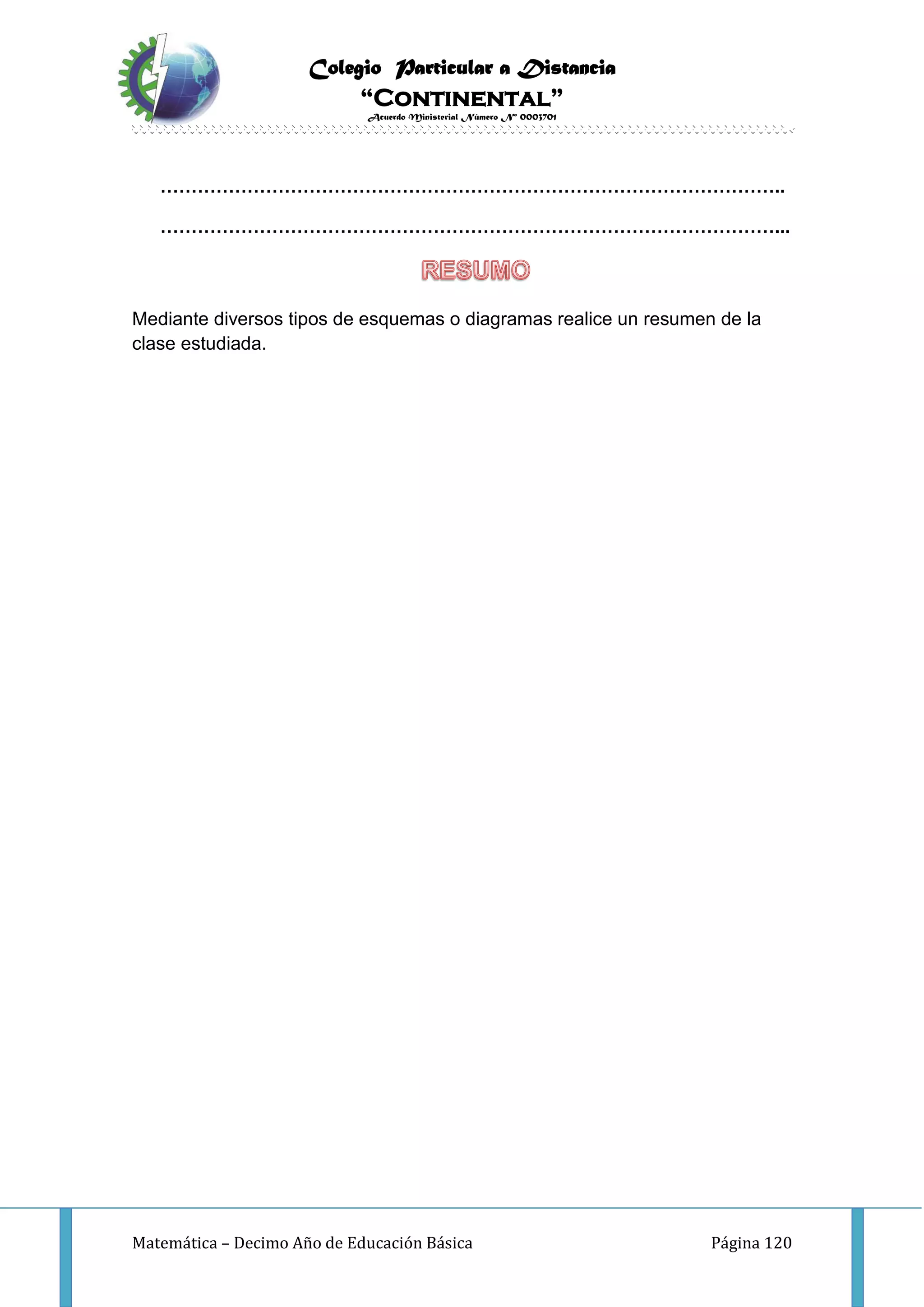 Colegio Particular a Distancia
“Continental”
Acuerdo Ministerial Número Nº 0003701
Matemática – Decimo Año de Educación Básica Página 120
………………………………………………………………………………………..
………………………………………………………………………………………...
Mediante diversos tipos de esquemas o diagramas realice un resumen de la
clase estudiada.
 