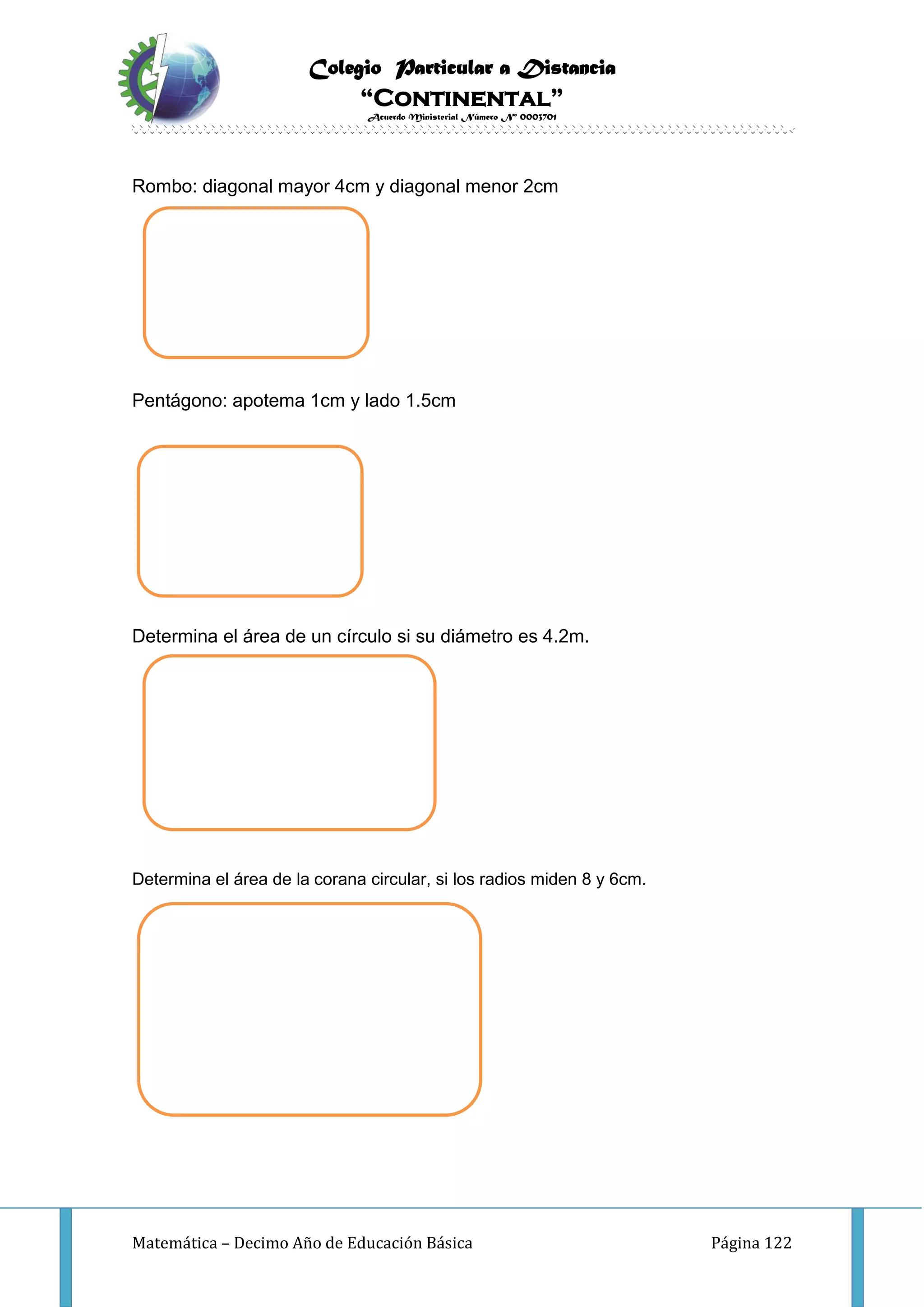 Colegio Particular a Distancia
“Continental”
Acuerdo Ministerial Número Nº 0003701
Matemática – Decimo Año de Educación Básica Página 122
Rombo: diagonal mayor 4cm y diagonal menor 2cm
Pentágono: apotema 1cm y lado 1.5cm
Determina el área de un círculo si su diámetro es 4.2m.
Determina el área de la corana circular, si los radios miden 8 y 6cm.
 