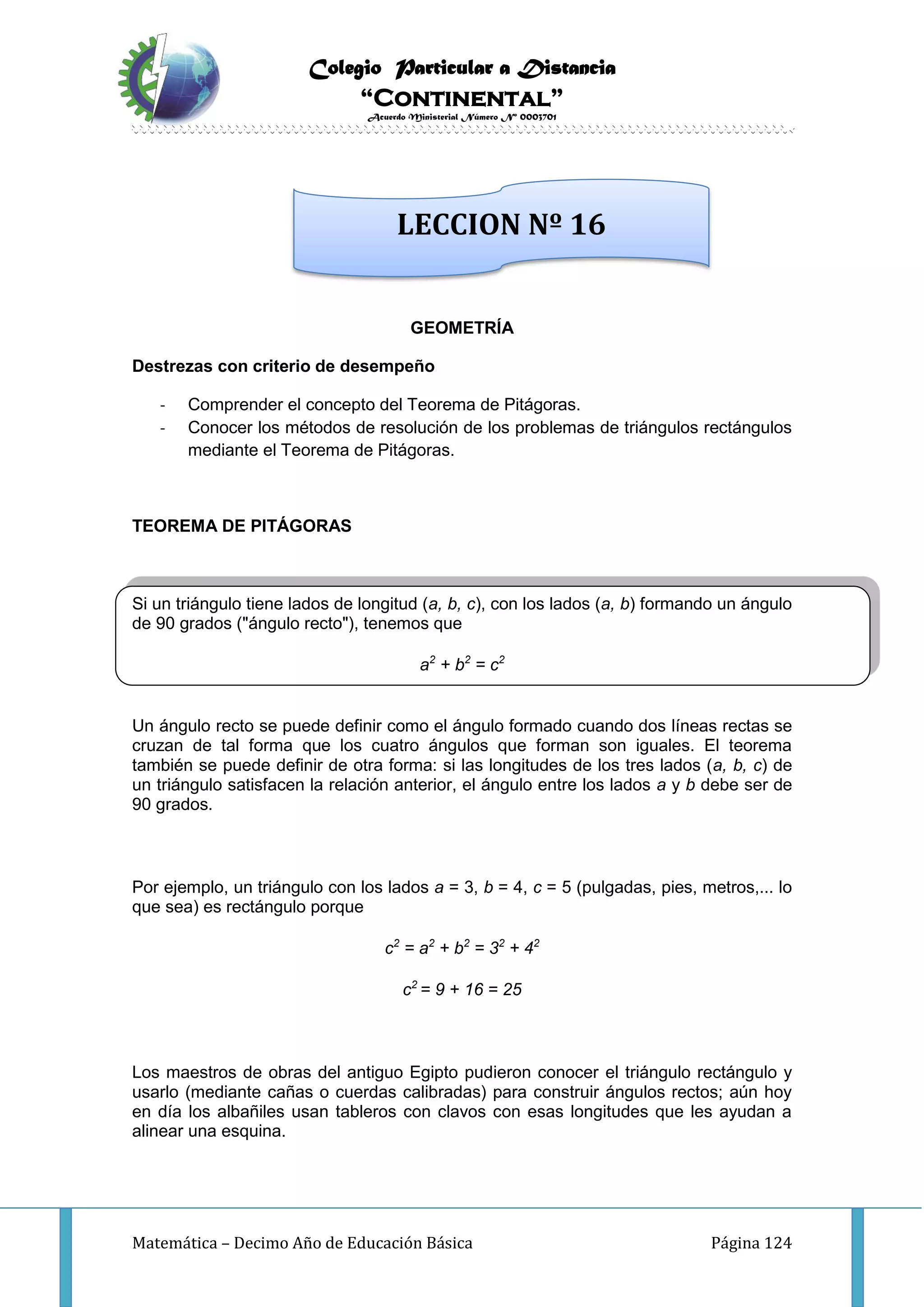 Colegio Particular a Distancia
“Continental”
Acuerdo Ministerial Número Nº 0003701
Matemática – Decimo Año de Educación Básica Página 124
GEOMETRÍA
Destrezas con criterio de desempeño
- Comprender el concepto del Teorema de Pitágoras.
- Conocer los métodos de resolución de los problemas de triángulos rectángulos
mediante el Teorema de Pitágoras.
TEOREMA DE PITÁGORAS
Si un triángulo tiene lados de longitud (a, b, c), con los lados (a, b) formando un ángulo
de 90 grados ("ángulo recto"), tenemos que
a2
+ b2
= c2
Un ángulo recto se puede definir como el ángulo formado cuando dos líneas rectas se
cruzan de tal forma que los cuatro ángulos que forman son iguales. El teorema
también se puede definir de otra forma: si las longitudes de los tres lados (a, b, c) de
un triángulo satisfacen la relación anterior, el ángulo entre los lados a y b debe ser de
90 grados.
Por ejemplo, un triángulo con los lados a = 3, b = 4, c = 5 (pulgadas, pies, metros,... lo
que sea) es rectángulo porque
c2
= a2
+ b2
= 32
+ 42
c2
= 9 + 16 = 25
Los maestros de obras del antiguo Egipto pudieron conocer el triángulo rectángulo y
usarlo (mediante cañas o cuerdas calibradas) para construir ángulos rectos; aún hoy
en día los albañiles usan tableros con clavos con esas longitudes que les ayudan a
alinear una esquina.
LECCION Nº 16
 