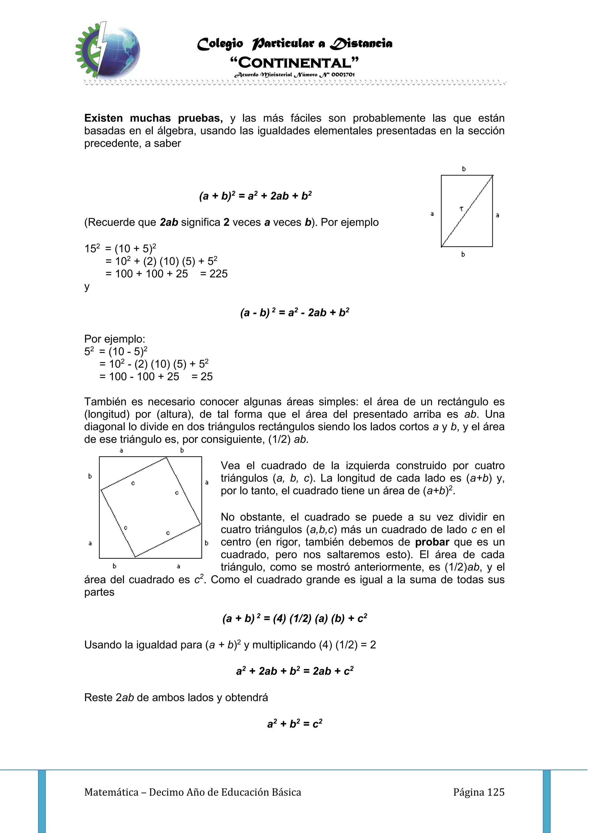 Colegio Particular a Distancia
“Continental”
Acuerdo Ministerial Número Nº 0003701
Matemática – Decimo Año de Educación Básica Página 125
Existen muchas pruebas, y las más fáciles son probablemente las que están
basadas en el álgebra, usando las igualdades elementales presentadas en la sección
precedente, a saber
(a + b)2
= a2
+ 2ab + b2
(Recuerde que 2ab significa 2 veces a veces b). Por ejemplo
152
= (10 + 5)2
= 102
+ (2) (10) (5) + 52
= 100 + 100 + 25 = 225
y
(a - b) 2
= a2
- 2ab + b2
Por ejemplo:
52
= (10 - 5)2
= 102
- (2) (10) (5) + 52
= 100 - 100 + 25 = 25
También es necesario conocer algunas áreas simples: el área de un rectángulo es
(longitud) por (altura), de tal forma que el área del presentado arriba es ab. Una
diagonal lo divide en dos triángulos rectángulos siendo los lados cortos a y b, y el área
de ese triángulo es, por consiguiente, (1/2) ab.
Vea el cuadrado de la izquierda construido por cuatro
triángulos (a, b, c). La longitud de cada lado es (a+b) y,
por lo tanto, el cuadrado tiene un área de (a+b)2
.
No obstante, el cuadrado se puede a su vez dividir en
cuatro triángulos (a,b,c) más un cuadrado de lado c en el
centro (en rigor, también debemos de probar que es un
cuadrado, pero nos saltaremos esto). El área de cada
triángulo, como se mostró anteriormente, es (1/2)ab, y el
área del cuadrado es c2
. Como el cuadrado grande es igual a la suma de todas sus
partes
(a + b) 2
= (4) (1/2) (a) (b) + c2
Usando la igualdad para (a + b)2
y multiplicando (4) (1/2) = 2
a2
+ 2ab + b2
= 2ab + c2
Reste 2ab de ambos lados y obtendrá
a2
+ b2
= c2
 
