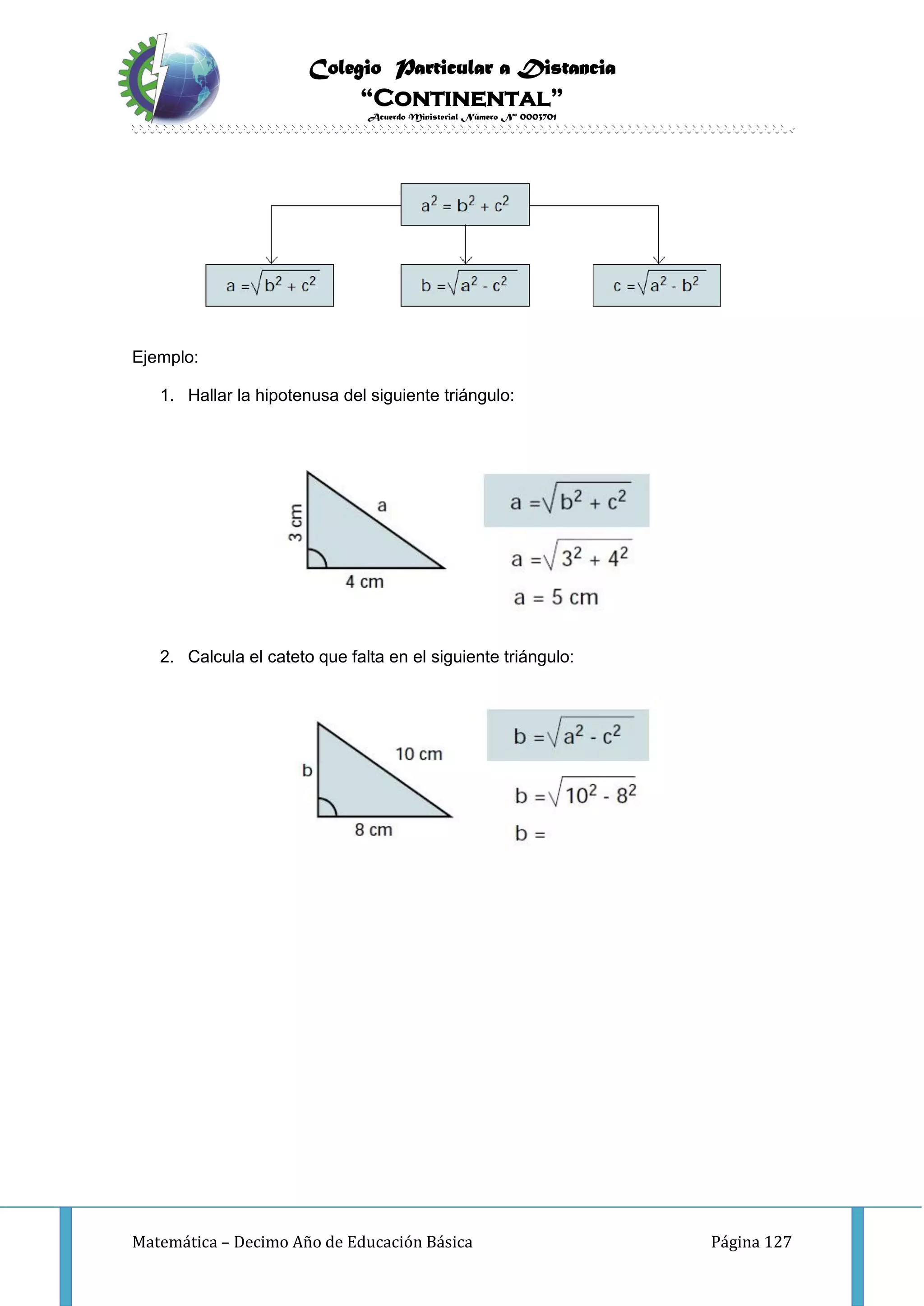 Colegio Particular a Distancia
“Continental”
Acuerdo Ministerial Número Nº 0003701
Matemática – Decimo Año de Educación Básica Página 127
Ejemplo:
1. Hallar la hipotenusa del siguiente triángulo:
2. Calcula el cateto que falta en el siguiente triángulo:
 