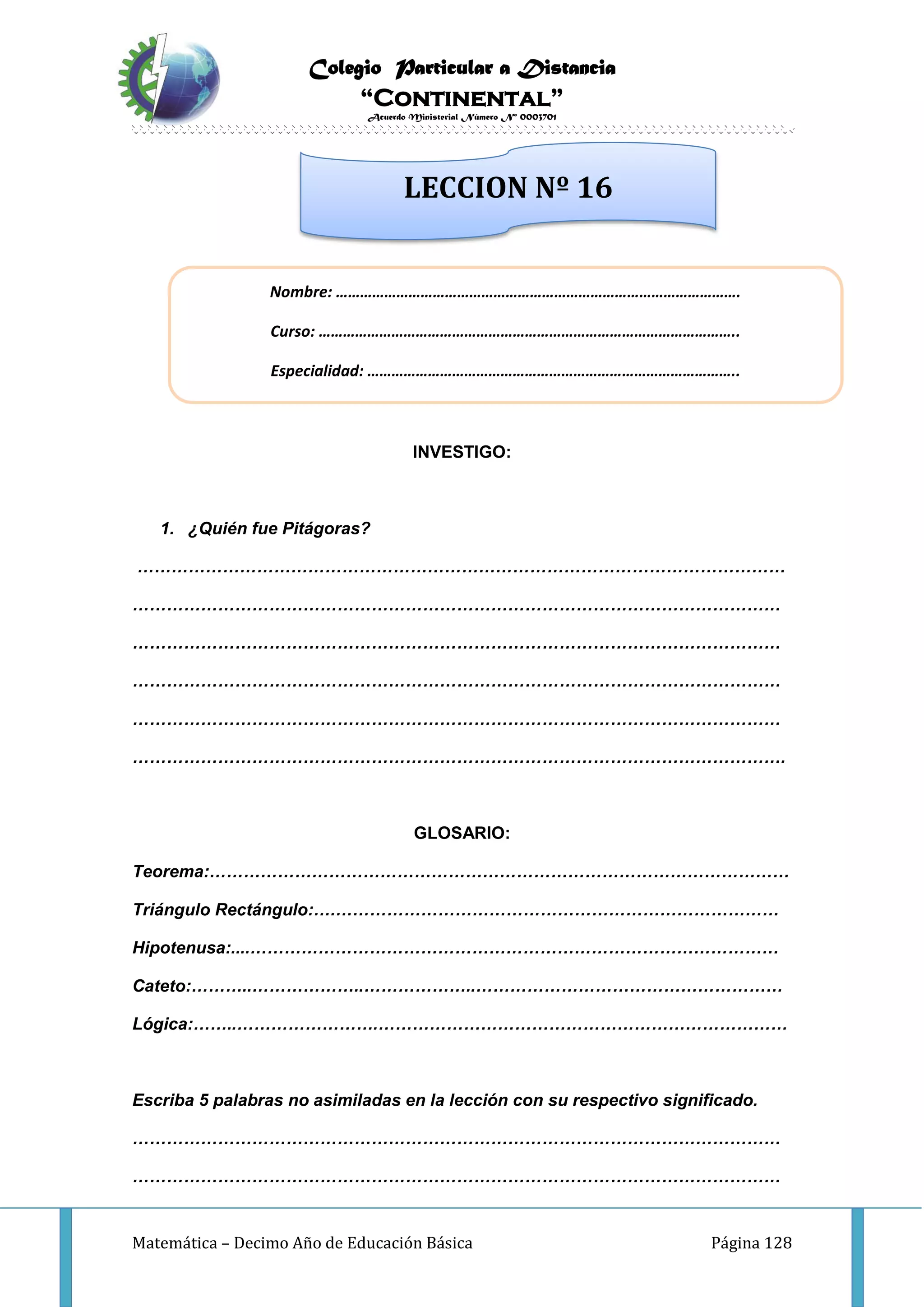 Colegio Particular a Distancia
“Continental”
Acuerdo Ministerial Número Nº 0003701
Matemática – Decimo Año de Educación Básica Página 128
INVESTIGO:
1. ¿Quién fue Pitágoras?
……………………………………………………………………………………………………
……………………………………………………………………………………………………
……………………………………………………………………………………………………
……………………………………………………………………………………………………
……………………………………………………………………………………………………
…………………………………………………………………………………………………….
GLOSARIO:
Teorema:…………………………………………………………………………………………
Triángulo Rectángulo:….……………………………………………………………………
Hipotenusa:....…………………………………………………………………………………
Cateto:………..………………..………………..………………………………………………
Lógica:……..…………………….………………………………………………………………
Escriba 5 palabras no asimiladas en la lección con su respectivo significado.
……………………………………………………………………………………………………
……………………………………………………………………………………………………
LECCION Nº 16
Nombre: ……………………………………………………………………………………….
Curso: …………………………………………………………………………………………..
Especialidad: ………………………………………………………………………………..
 