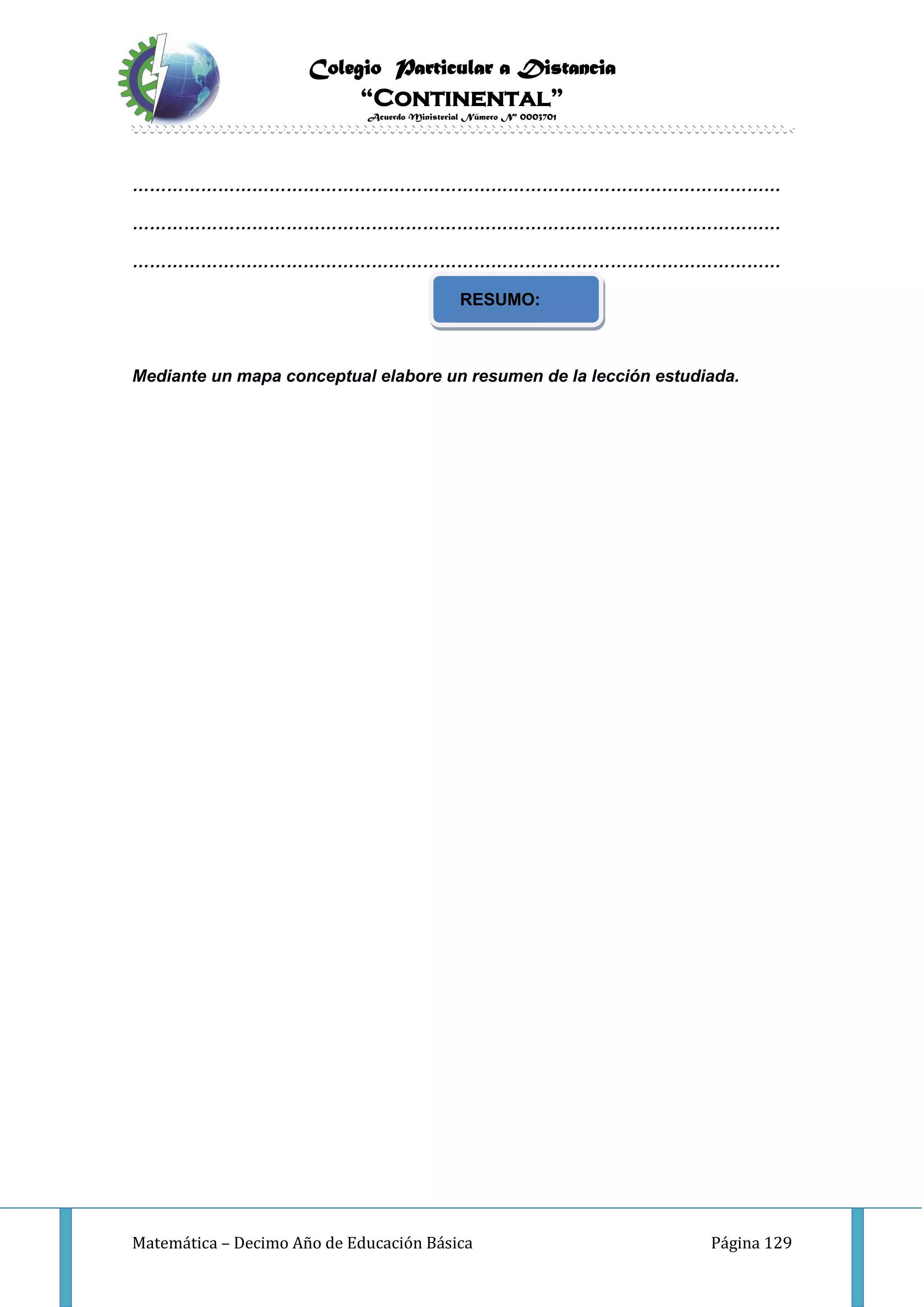 Colegio Particular a Distancia
“Continental”
Acuerdo Ministerial Número Nº 0003701
Matemática – Decimo Año de Educación Básica Página 129
……………………………………………………………………………………………………
……………………………………………………………………………………………………
……………………………………………………………………………………………………
RESUMO:
Mediante un mapa conceptual elabore un resumen de la lección estudiada.
 